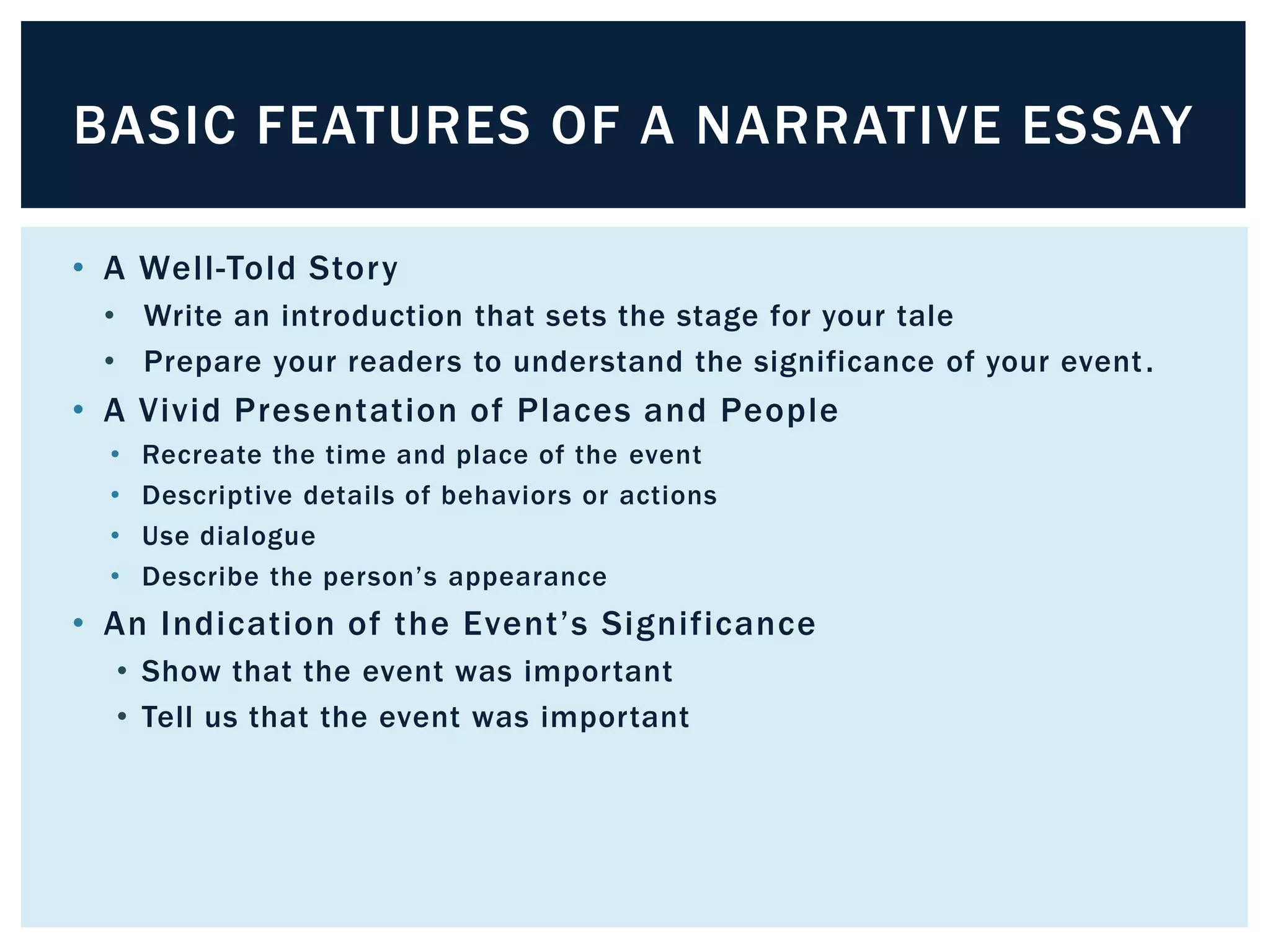BASIC FEATURES OF A NARRATIVE ESSAY

• A Well-Told Story
 • Write an introduction that sets the stage for your tale
 • Prepare your readers to understand the significance of your event .
• A Vivid Presentation of Places and People
  •   Recreate the time and place of the event
  •   Descriptive details of behaviors or actions
  •   Use dialogue
  •   Describe the person’s appearance
• An Indication of the Event’s Significance
  • Show that the event was important
  • Tell us that the event was important
 