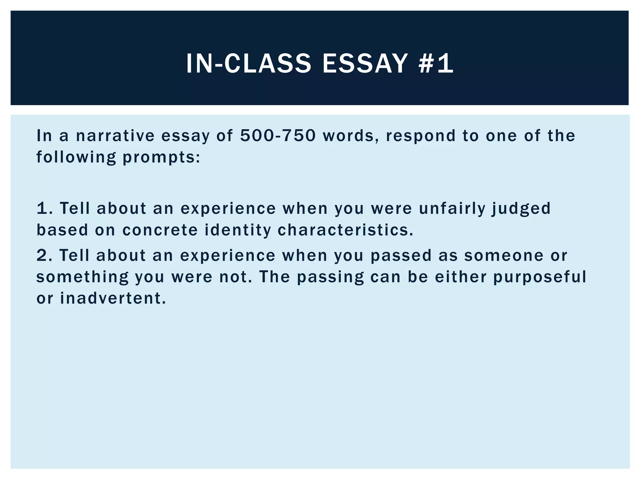 IN-CLASS ESSAY #1

In a narrative essay of 500 -750 words, respond to one of the
following prompts:

1 . Tell about an experience when you were unfairly judged
based on concrete identity characteristics.  
2. Tell about an experience when you passed as someone or
something you were not. The passing can be either purposeful
or inadvertent.
 