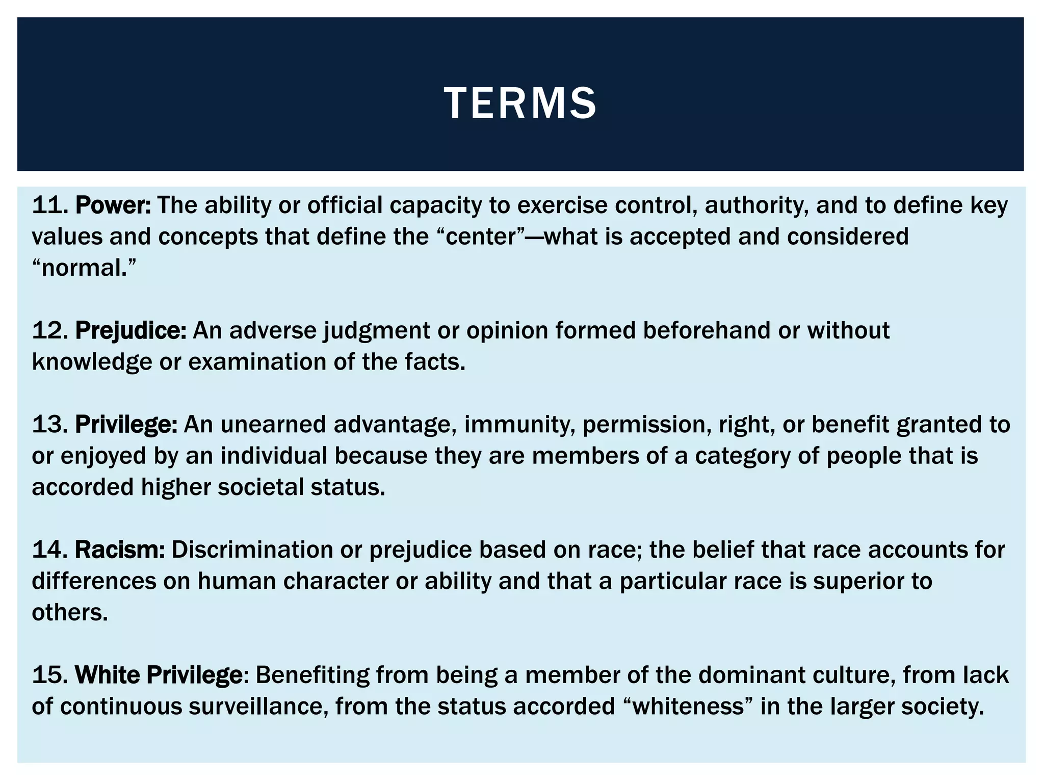 TERMS

11. Power: The ability or official capacity to exercise control, authority, and to define key
values and concepts that define the “center”—what is accepted and considered
“normal.”

12. Prejudice: An adverse judgment or opinion formed beforehand or without
knowledge or examination of the facts.

13. Privilege: An unearned advantage, immunity, permission, right, or benefit granted to
or enjoyed by an individual because they are members of a category of people that is
accorded higher societal status.

14. Racism: Discrimination or prejudice based on race; the belief that race accounts for
differences on human character or ability and that a particular race is superior to
others.

15. White Privilege: Benefiting from being a member of the dominant culture, from lack
of continuous surveillance, from the status accorded “whiteness” in the larger society.
 