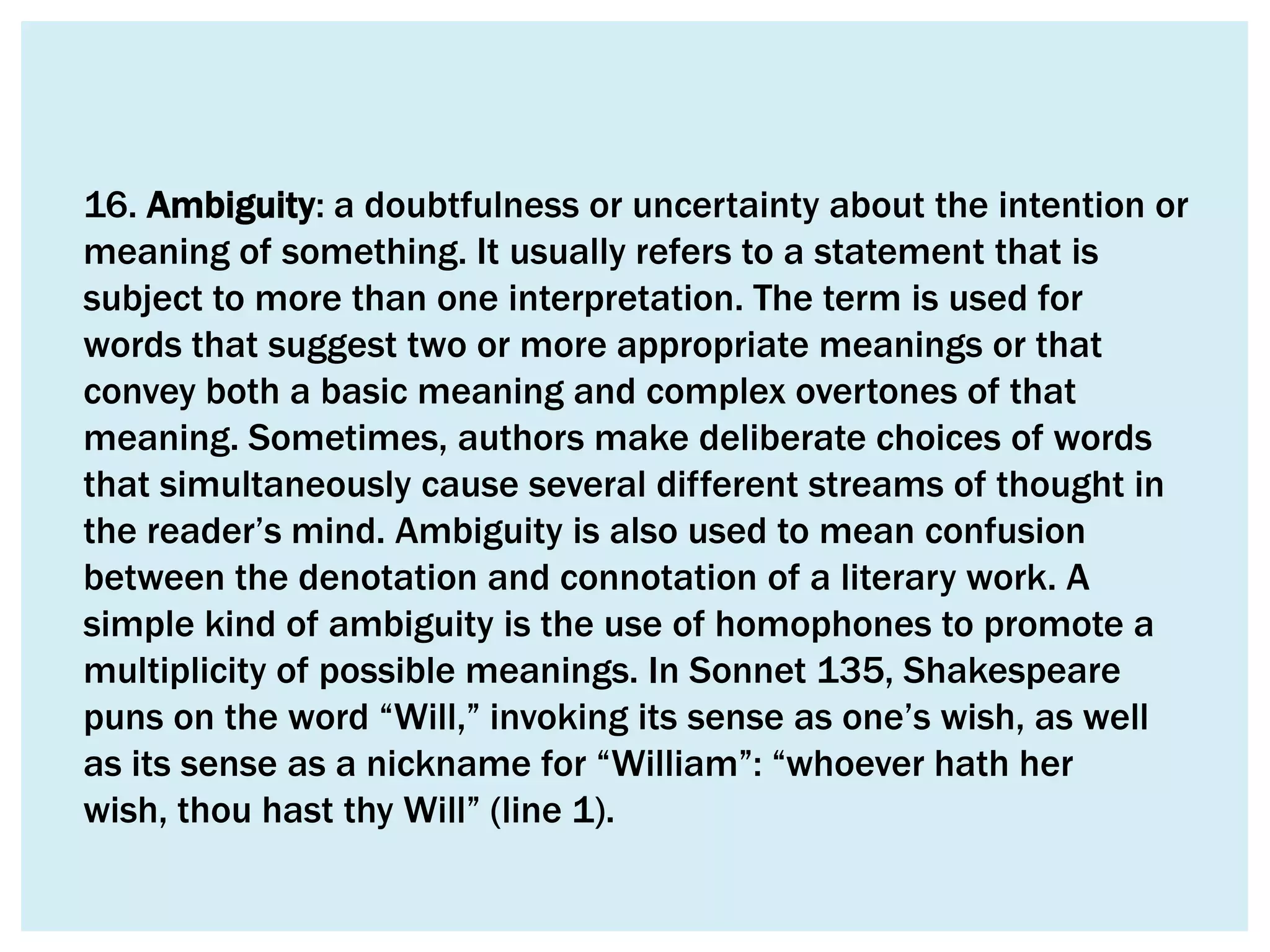 16. Ambiguity: a doubtfulness or uncertainty about the intention or
meaning of something. It usually refers to a statement that is
subject to more than one interpretation. The term is used for
words that suggest two or more appropriate meanings or that
convey both a basic meaning and complex overtones of that
meaning. Sometimes, authors make deliberate choices of words
that simultaneously cause several different streams of thought in
the reader’s mind. Ambiguity is also used to mean confusion
between the denotation and connotation of a literary work. A
simple kind of ambiguity is the use of homophones to promote a
multiplicity of possible meanings. In Sonnet 135, Shakespeare
puns on the word “Will,” invoking its sense as one’s wish, as well
as its sense as a nickname for “William”: “whoever hath her
wish, thou hast thy Will” (line 1).
 