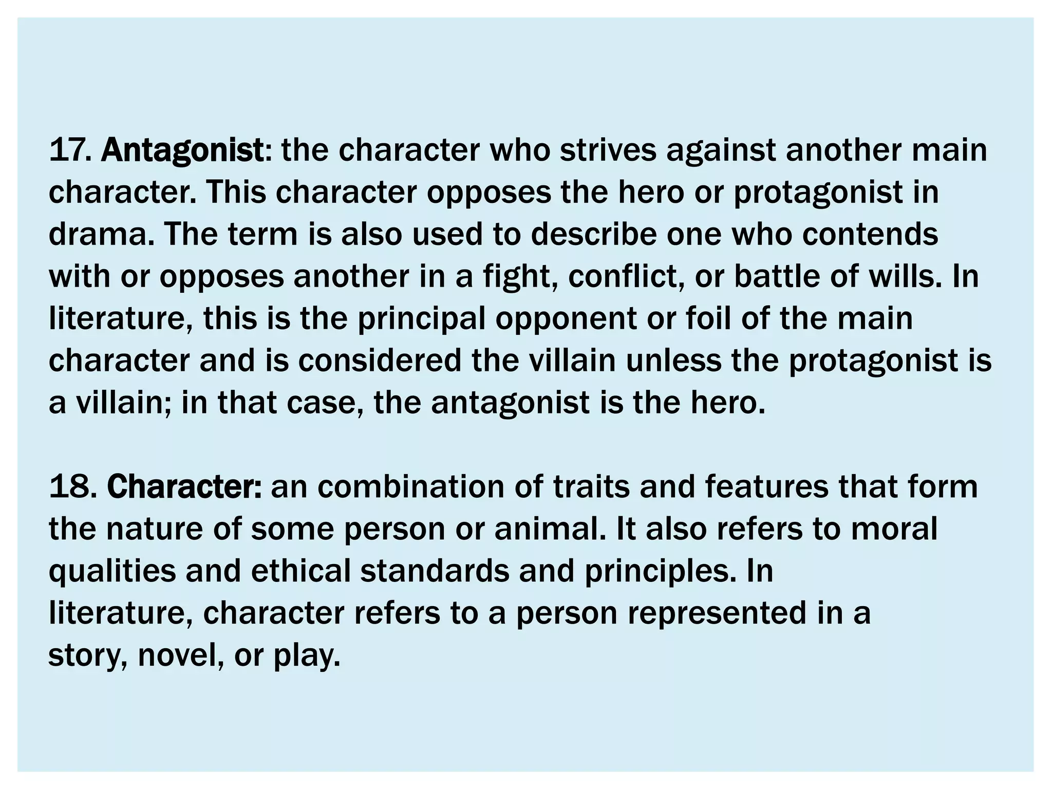 17. Antagonist: the character who strives against another main
character. This character opposes the hero or protagonist in
drama. The term is also used to describe one who contends
with or opposes another in a fight, conflict, or battle of wills. In
literature, this is the principal opponent or foil of the main
character and is considered the villain unless the protagonist is
a villain; in that case, the antagonist is the hero.

18. Character: an combination of traits and features that form
the nature of some person or animal. It also refers to moral
qualities and ethical standards and principles. In
literature, character refers to a person represented in a
story, novel, or play.
 