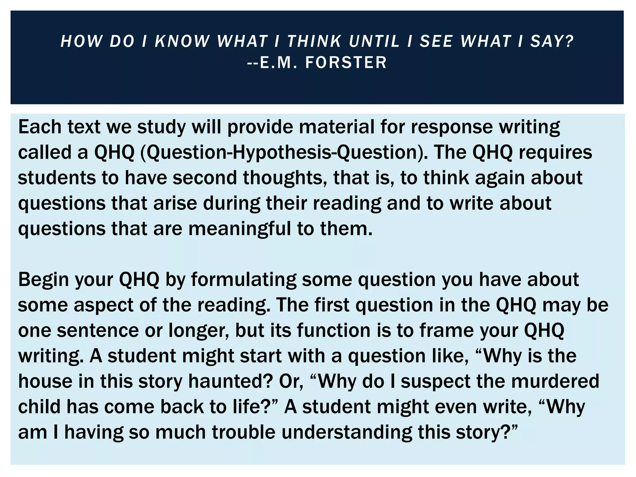 H OW D O I K NOW WH AT I TH INK UNTIL I SE E WH AT I SAY ?
                        - - E .M . FORST E R


Each text we study will provide material for response writing
called a QHQ (Question-Hypothesis-Question). The QHQ requires
students to have second thoughts, that is, to think again about
questions that arise during their reading and to write about
questions that are meaningful to them.

Begin your QHQ by formulating some question you have about
some aspect of the reading. The first question in the QHQ may be
one sentence or longer, but its function is to frame your QHQ
writing. A student might start with a question like, “Why is the
house in this story haunted? Or, “Why do I suspect the murdered
child has come back to life?” A student might even write, “Why
am I having so much trouble understanding this story?”
 