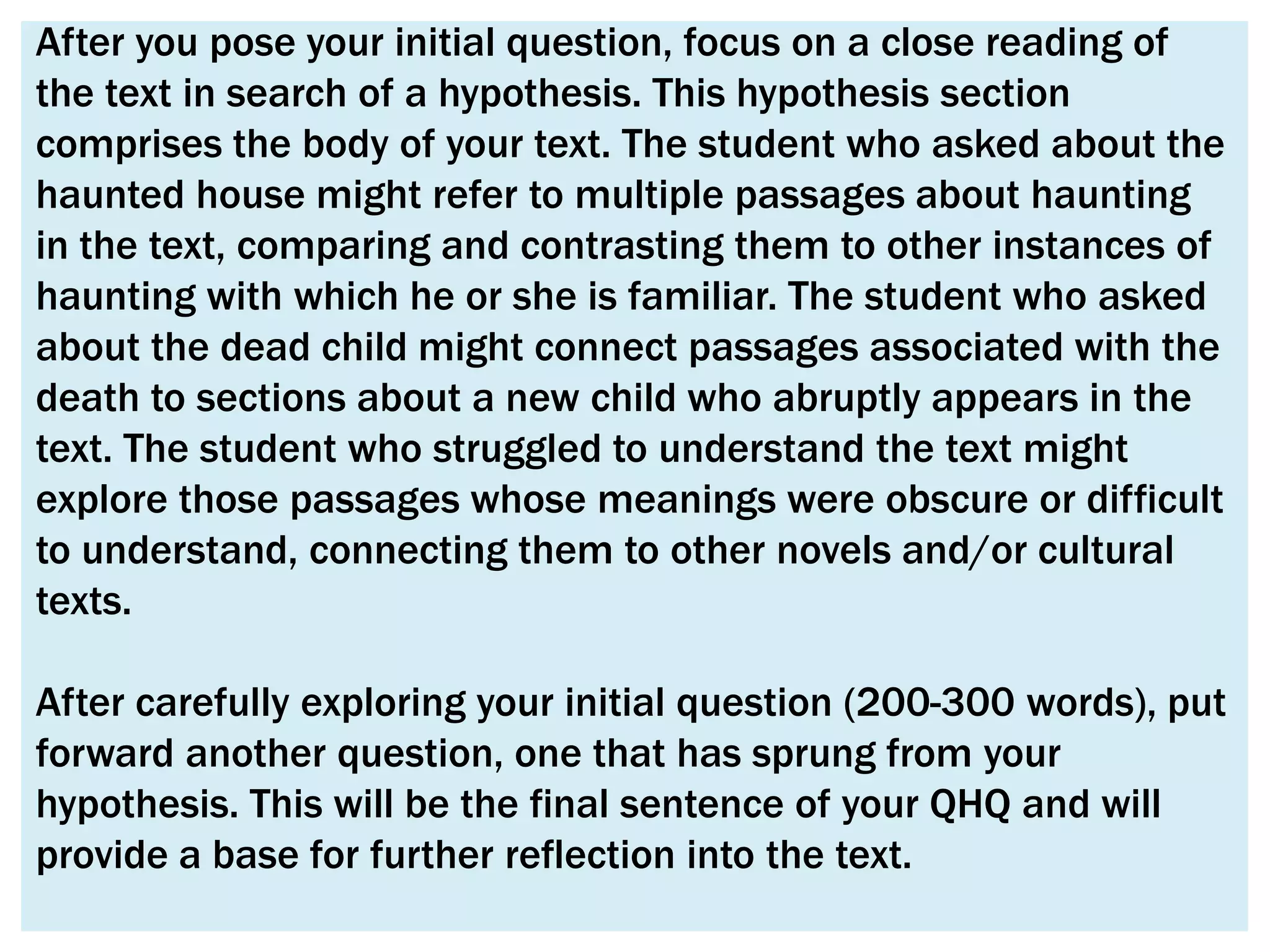 After you pose your initial question, focus on a close reading of
the text in search of a hypothesis. This hypothesis section
comprises the body of your text. The student who asked about the
haunted house might refer to multiple passages about haunting
in the text, comparing and contrasting them to other instances of
haunting with which he or she is familiar. The student who asked
about the dead child might connect passages associated with the
death to sections about a new child who abruptly appears in the
text. The student who struggled to understand the text might
explore those passages whose meanings were obscure or difficult
to understand, connecting them to other novels and/or cultural
texts.

After carefully exploring your initial question (200-300 words), put
forward another question, one that has sprung from your
hypothesis. This will be the final sentence of your QHQ and will
provide a base for further reflection into the text.
 