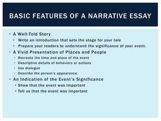 BASIC FEATURES OF A NARRATIVE ESSAY

• A Well-Told Story
 • Write an introduction that sets the stage for your tale
 • Prepare your readers to understand the significance of your event .
• A Vivid Presentation of Places and People
  •   Recreate the time and place of the event
  •   Descriptive details of behaviors or actions
  •   Use dialogue
  •   Describe the person’s appearance
• An Indication of the Event’s Significance
  • Show that the event was important
  • Tell us that the event was important
 