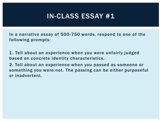 IN-CLASS ESSAY #1

In a narrative essay of 500 -750 words, respond to one of the
following prompts:

1 . Tell about an experience when you were unfairly judged
based on concrete identity characteristics.  
2. Tell about an experience when you passed as someone or
something you were not. The passing can be either purposeful
or inadvertent.
 