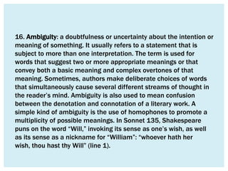 16. Ambiguity: a doubtfulness or uncertainty about the intention or
meaning of something. It usually refers to a statement that is
subject to more than one interpretation. The term is used for
words that suggest two or more appropriate meanings or that
convey both a basic meaning and complex overtones of that
meaning. Sometimes, authors make deliberate choices of words
that simultaneously cause several different streams of thought in
the reader’s mind. Ambiguity is also used to mean confusion
between the denotation and connotation of a literary work. A
simple kind of ambiguity is the use of homophones to promote a
multiplicity of possible meanings. In Sonnet 135, Shakespeare
puns on the word “Will,” invoking its sense as one’s wish, as well
as its sense as a nickname for “William”: “whoever hath her
wish, thou hast thy Will” (line 1).
 