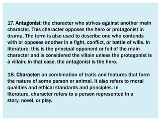 17. Antagonist: the character who strives against another main
character. This character opposes the hero or protagonist in
drama. The term is also used to describe one who contends
with or opposes another in a fight, conflict, or battle of wills. In
literature, this is the principal opponent or foil of the main
character and is considered the villain unless the protagonist is
a villain; in that case, the antagonist is the hero.

18. Character: an combination of traits and features that form
the nature of some person or animal. It also refers to moral
qualities and ethical standards and principles. In
literature, character refers to a person represented in a
story, novel, or play.
 