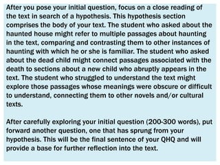 After you pose your initial question, focus on a close reading of
the text in search of a hypothesis. This hypothesis section
comprises the body of your text. The student who asked about the
haunted house might refer to multiple passages about haunting
in the text, comparing and contrasting them to other instances of
haunting with which he or she is familiar. The student who asked
about the dead child might connect passages associated with the
death to sections about a new child who abruptly appears in the
text. The student who struggled to understand the text might
explore those passages whose meanings were obscure or difficult
to understand, connecting them to other novels and/or cultural
texts.

After carefully exploring your initial question (200-300 words), put
forward another question, one that has sprung from your
hypothesis. This will be the final sentence of your QHQ and will
provide a base for further reflection into the text.
 