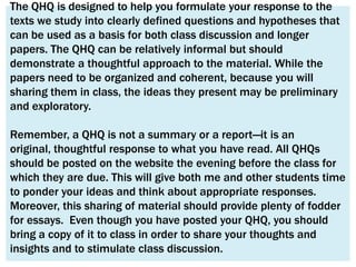 The QHQ is designed to help you formulate your response to the
texts we study into clearly defined questions and hypotheses that
can be used as a basis for both class discussion and longer
papers. The QHQ can be relatively informal but should
demonstrate a thoughtful approach to the material. While the
papers need to be organized and coherent, because you will
sharing them in class, the ideas they present may be preliminary
and exploratory.

Remember, a QHQ is not a summary or a report—it is an
original, thoughtful response to what you have read. All QHQs
should be posted on the website the evening before the class for
which they are due. This will give both me and other students time
to ponder your ideas and think about appropriate responses.
Moreover, this sharing of material should provide plenty of fodder
for essays. Even though you have posted your QHQ, you should
bring a copy of it to class in order to share your thoughts and
insights and to stimulate class discussion.
 