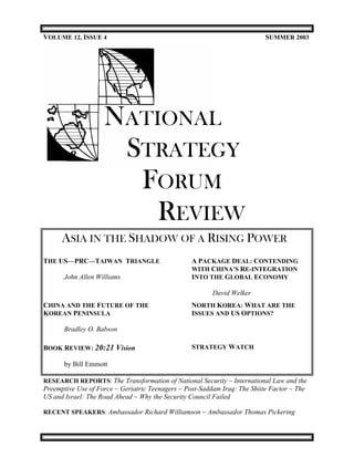 VOLUME 12, ISSUE 4                                                         SUMMER 2003




                    NATIONAL
                     STRATEGY
                      FORUM
                        REVIEW
      ASIA IN THE SHADOW OF A RISING POWER
THE US—PRC—TAIWAN TRIANGLE                        A PACKAGE DEAL: CONTENDING
                                                  WITH CHINA’S RE-INTEGRATION
       John Allen Williams                        INTO THE GLOBAL ECONOMY

                                                         David Welker
CHINA AND THE FUTURE OF THE                       NORTH KOREA: WHAT ARE THE
KOREAN PENINSULA                                  ISSUES AND US OPTIONS?

       Bradley O. Babson

BOOK REVIEW: 20:21 Vision                         STRATEGY WATCH

       by Bill Emmott

RESEARCH REPORTS: The Transformation of National Security ~ International Law and the
Preemptive Use of Force ~ Geriatric Teenagers ~ Post-Saddam Iraq: The Shiite Factor ~ The
US and Israel: The Road Ahead ~ Why the Security Council Failed

RECENT SPEAKERS: Ambassador Richard Williamson ~ Ambassador Thomas Pickering
 