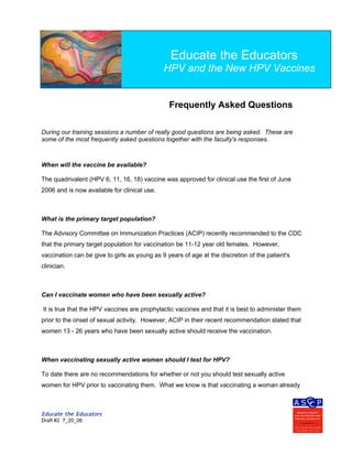 Educate the Educators
Draft #2 7_20_06
Educate the Educators
Sponsored by the ASCCP
Frequently Asked Questions
During our training sessions a number of really good questions are being asked. These are
some of the most frequently asked questions together with the faculty's responses.
When will the vaccine be available?
The quadrivalent (HPV 6, 11, 16, 18) vaccine was approved for clinical use the first of June
2006 and is now available for clinical use.
What is the primary target population?
The Advisory Committee on Immunization Practices (ACIP) recently recommended to the CDC
that the primary target population for vaccination be 11-12 year old females. However,
vaccination can be give to girls as young as 9 years of age at the discretion of the patient's
clinician.
Can I vaccinate women who have been sexually active?
It is true that the HPV vaccines are prophylactic vaccines and that it is best to administer them
prior to the onset of sexual activity. However, ACIP in their recent recommendation stated that
women 13 - 26 years who have been sexually active should receive the vaccination.
When vaccinating sexually active women should I test for HPV?
To date there are no recommendations for whether or not you should test sexually active
women for HPV prior to vaccinating them. What we know is that vaccinating a woman already
Educate the Educators
HPV and the New HPV Vaccines
 