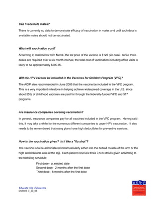 Educate the Educators
Draft #2 7_20_06
Can I vaccinate males?
There is currently no data to demonstrate efficacy of vaccination in males and until such data is
available males should not be vaccinated.
What will vaccination cost?
According to statements from Merck, the list price of the vaccine is $120 per dose. Since three
doses are required over a six month interval, the total cost of vaccination including office visits is
likely to be approximately $500.00.
Will the HPV vaccine be included in the Vaccines for Children Program (VFC)?
The ACIP also recommended in June 2006 that the vaccine be included in the VFC program.
This is a very important milestone in helping achieve widespread coverage in the U.S. since
about 55% of childhood vaccines are paid for through the federally-funded VFC and 317
programs.
Are insurance companies covering vaccination?
In general, insurance companies pay for all vaccines included in the VFC program. Having said
this, it may take a while for the numerous different companies to cover HPV vaccination. It also
needs to be remembered that many plans have high deductibles for preventive services.
How is the vaccination given? Is it like a "flu shot"?
The vaccine is to be administered intramuscularly either into the deltoid muscle of the arm or the
high anteriolateral area of the leg. Each patient receives three 0.5 ml doses given according to
the following schedule:
First dose - at elected date
Second dose - 2 months after the first dose
Third dose - 6 months after the first dose
 