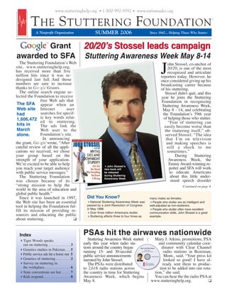 www.stutteringhelp.org • 1-800-992-9392 • www.tartamudez.org


          T HE S TUTTERING F OUNDATION
               A Nonprofit Organization                   SUMMER 2006                                       Since 1947... Helping Those Who Stutter



                                                  20/20’s Stossel leads campaign
                       TM

 Google Grant
awarded to SFA                                    Stuttering Awareness Week May 8-14
   The Stuttering Foundation’s Web
site, www.stutteringhelp.org,
has received more than five
million hits since it was re-
designed last fall. And those
                                                                                                                               J    ohn Stossel, co-anchor of
                                                                                                                                    20/20, is one of the most
                                                                                                                                    recognized and articulate
                                                                                                                               reporters today. However, he
                                                                                                                               once considered giving up his
numbers are sure to increase                                                                                                   broadcasting career because
thanks to Google Grants.
                       TM


                                                                                                                               of his stuttering.
   The online search engine se-                                                                                                   Stossel didn't quit, and this
lected the Foundation to receive                                                                                               year he joins the Stuttering
               free Web ads that                                                                                                Foundation in recognizing
 The SFA appear when an                                                                                                         Stuttering Awareness Week,
 Web site Internet            user                                                                                              May 8 - 14, and celebrating
 had           searches for specif-                                                                                              the Foundation’s 59th year
 1,606,472 ic key words relat-                                                                                                   of helping those who stutter.
               ed to stuttering.                                                                                                     “Fear of stuttering can
 hits in       The ads link the                                                                                                   easily become worse than
 March         Web user to the                                                                                                    the stuttering itself,” ob-
 alone.        Foundation’s site.                                                                                                 served Stossel. “The idea
                In announcing                                                                                                      that I’m on television
the grant, Google wrote, “After
                       TM

                                                                                                                                   and making speeches is
careful review of all the appli-                                                                                                    still a shock to me
cations we received, we chose                                                                                                       sometimes.”
your group based on the                                                                                                                   During     Stuttering
strength of your application.                                                                                                        Awareness Week, the
We’re excited to be able to help                                   John Stossel’s
                                                                                                                                     Emmy Award-winning re-
you reach your target audience                                   new book will                                                       porter and SFA will work
with public service messages.”                                   be released                                                          to educate Americans
                                                                 during Stuttering                                                    about this little under-
   The Stuttering Foundation                                     Awareness Week
was chosen because of its                                                                                                              stood speech disorder
“strong mission to help the                                                                                                                 Continued on page 4
world in the area of education and
global public health.”
   Since it was launched in 1997,                   Did You Know?                                          many males as females.
the Web site has been an essential                     National Stuttering Awareness Week was                People who stutter are as intelligent and
tool in helping the Foundation ful-                 passed by a Joint Resolution of Congress               well-adjusted as non-stutterers.
                                                    in May 1988.                                             People who stutter often have excellent
fill its mission of providing re-                      Over three million Americans stutter.               communication skills. John Stossel is a great
sources and educating the public                       Stuttering affects three to four times as           example.
about stuttering.                 ❑


  Index                                           PSAs hit the airwaves nationwide
    Tiger Woods speaks                               Stuttering Awareness Week started                        Mary J. Atkins, promotions, PSA
    out on stuttering . . . . . . . . . . . . 3   early this year when radio sta-                                and community calendar coor-
    Genetics studies in Pakistan . . . 5
                                                  tions around the country began            HELP FOR STUTTERING
                                                                                                  Radio Public
                                                                                                                   dinator with Clear Channel
                                                  running 15- and 30-second                  Service Announcements
                                                                                                                     radio stations in Bozeman,
    Public service ads hit a home run 5           public service announcements                                       Mont., said, “Your press kit
                                                                                                              1-800-992-9392

    Genetics of stuttering . . . . . . . . 2      narrated by John Stossel.                                          looked so good! I have al-
    Survey on stuttering in                          The PSAs were distributed
                                                                                                   THE
                                                                                                   STUTTERING
                                                                                                   FOUNDATION       ready sent them to produc-
    the workplace . . . . . . . . . . . . . . 6   to 2,618 radio stations across                                  tion to be added into our rota-
    State conventions are hot . . . . . 7         the country in time for Stuttering                          tion,” she said.
    Kids respond. . . . . . . . . . . . . . . 8   Awareness Week, which begins                                You can hear the the radio PSA at
                                                  May 8.                                                     www.stutteringhelp.org.           ❑
 