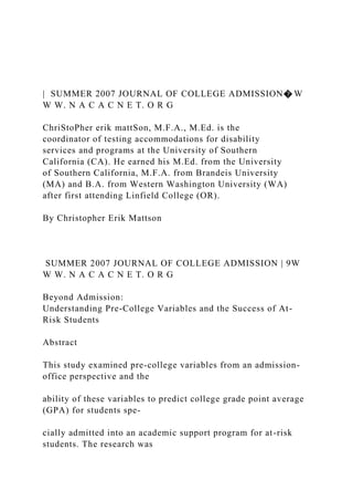 | SUMMER 2007 JOURNAL OF COLLEGE ADMISSION� W
W W. N A C A C N E T. O R G
ChriStoPher erik mattSon, M.F.A., M.Ed. is the
coordinator of testing accommodations for disability
services and programs at the University of Southern
California (CA). He earned his M.Ed. from the University
of Southern California, M.F.A. from Brandeis University
(MA) and B.A. from Western Washington University (WA)
after first attending Linfield College (OR).
By Christopher Erik Mattson
SUMMER 2007 JOURNAL OF COLLEGE ADMISSION | 9W
W W. N A C A C N E T. O R G
Beyond Admission:
Understanding Pre-College Variables and the Success of At-
Risk Students
Abstract
This study examined pre-college variables from an admission-
office perspective and the
ability of these variables to predict college grade point average
(GPA) for students spe-
cially admitted into an academic support program for at-risk
students. The research was
 