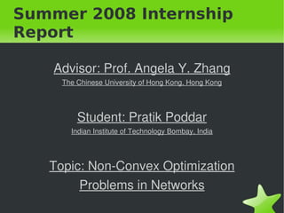 Summer 2008 Internship
Report

    Advisor: Prof. Angela Y. Zhang
      The Chinese University of Hong Kong, Hong Kong




          Student: Pratik Poddar
        Indian Institute of Technology Bombay, India




    Topic: Non­Convex Optimization 
         Problems in Networks
                               
 