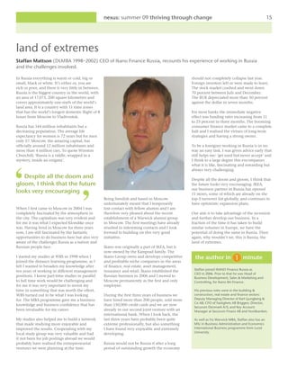 nexus: summer 09 thriving through change                                                         15




land of extremes
Staffan Mattson (DLMBA 1998–2002) CEO of Ikano Finance Russia, recounts his experience of working in Russia
and the challenges involved.

In Russia everything is warm or cold, big or                                                       should not completely collapse last year.
small, black or white. It’s either or, you are                                                     Foreign investors left or were made to leave.
rich or poor, and there is very little in between.                                                 The stock market crashed and went down
Russia is the biggest country in the world, with                                                   70 percent between July and December.
an area of 17,075, 200 square kilometres and                                                       The RUR depreciated more than 50 percent
covers approximately one-sixth of the world’s                                                      against the dollar in seven months.
land area. It is a country with 11 time zones
that has the world’s longest domestic flight of 8                                                  For most banks the immediate negative
hours from Moscow to Vladivostok.                                                                  effect was funding rates increasing from 11
                                                                                                   to 25 percent in three months. The booming
Russia has 144 million inhabitants but a                                                           consumer finance market came to a complete
decreasing population. The average life                                                            halt and I realised the virtues of long-term
expectancy for women is 72 years but for men                                                       strategies and having a strong owner.
only 57. Moscow, the amazing capital, has
officially around 12 million inhabitants and                                                       To be a foreigner working in Russia is in no
more than 4 million cars. To quote Winston                                                         way an easy task. I was given advice early that
Churchill; ‘Russia is a riddle, wrapped in a                                                       still helps me: ‘get used but never accept’ and
mystery, inside an enigma’.                                                                        I think to a large degree this encompasses
                                                                                                   what it is like, fascinating and rewarding but
                                                                                                   always very challenging.
   Despite all the doom and                                                                        Despite all the doom and gloom, I think that
gloom, I think that the future                                                                     the future looks very encouraging. IKEA,
                                                                                                   our business partner in Russia has opened
looks very encouraging                                                                             11 stores, some of which are already on the
                                                     Being Swedish and based in Moscow             top-5 turnover list globally, and continues to
                                                     unfortunately meant that I temporarily        have optimistic expansion plans.
When I first came to Moscow in 2004 I was            lost contact with fellow alumni and I am
completely fascinated by the atmosphere in           therefore very pleased about the recent       Our aim is to take advantage of the recession
the city. The capitalism was very evident and        establishment of a Warwick alumni group       and further develop our business. In a
for me it was what I expected Klondike once          in Moscow. The first meetings have already    fraction of the time it has taken to build
was. Having lived in Moscow for three years          resulted in interesting contacts and I look   similar volumes in Europe, we have the
now, I am still fascinated by the fantastic          forward to building on this very good         potential of doing the same in Russia. Then
opportunities to do business here but also very      initiative.                                   again, why wouldn’t we, this is Russia, the
aware of the challenges Russia as a nation and                                                     land of extremes.
Russian people face.                                 Ikano was originally a part of IKEA, but is
                                                     now owned by the Kamprad family. The
I started my studies at WBS in 1998 when I           Ikano Group owns and develops competitive       the author in                  minute
joined the distance learning programme, as I         and profitable niche companies in the areas
felt I wanted to broaden my knowledge after          of finance, real estate, asset management,
ten years of working in different management         insurance and retail. Ikano established the    Staffan joined IKANO Finance Russia as
                                                                                                    CEO in 2006. Prior to that he was Head of
positions. I knew part-time studies in parallel      Russian business in 2006 and I moved to        Business Development, Sales & Marketing and
to full time work would be challenging and           Moscow permanently as the first and only       Controlling, for Ikano BA Finance.
for me it was very important to invest my            employee.
time in something that was worth the effort.                                                        His previous roles were in the building &
WBS turned out to be what I was looking              During the first three years of business we    construction, real estate and finance sectors:
for. The MBA programme gave me a business            have hired more than 200 people, sold more     Deputy Managing Director of Karl Ljungberg &
                                                                                                    Co AB; CFO of Fastighets AB Briggen; Director,
knowledge and business confidence that has           than 150,000 credit cards and we are now
                                                                                                    Securum Denmark A/S; and Key Account
been invaluable for my career.                       already in our second joint venture with an    Manager at Securum Finans AB and Nordbanken.
                                                     international bank. When I look back, the
My studies also helped me to build a network         last three years have probably been quite      As well as his Warwick MBA, Staffan also has an
that made studying more enjoyable and                extreme professionally, but also something     MSc in Business Administration and Economics
improved the results. Cooperating with my            I have found very enjoyable and extremely      International Business programme from Lund
local study group was very valuable and had          developing.                                    University.
it not been for job postings abroad we would
probably have realised the entrepreneurial           Russia would not be Russia if after a long
ventures we were planning at the time.               period of outstanding growth the economy
 