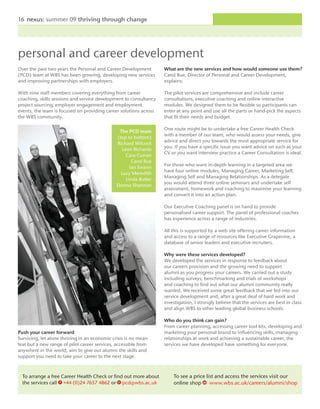 16 nexus: summer 09 thriving through change




personal and career development
Over the past two years the Personal and Career Development        What are the new services and how would someone use them?
(PCD) team at WBS has been growing, developing new services        Carol Rue, Director of Personal and Career Development,
and improving partnerships with employers.                         explains:

With nine staff members covering everything from career            The pilot services are comprehensive and include career
coaching, skills sessions and service development to consultancy   consultations, executive coaching and online interactive
project sourcing, employer engagement and employment               modules. We designed them to be flexible so participants can
events, the team is focused on providing career solutions across   enter at any point and use all the parts or hand-pick the aspects
the WBS community.                                                 that fit their needs and budget.

                                                                   One route might be to undertake a free Career Health Check
                                                The PCD team
                                                                   with a member of our team, who would assess your needs, give
                                               (top to bottom)
                                                                   advice and direct you towards the most appropriate service for
                                               Richard Wilcock
                                                                   you. If you have a specific issue you want advice on such as your
                                                 Leon Richards
                                                                   CV or you want interview practice a Career Consultation is ideal.
                                                   Cara Curran
                                                      Carol Rue
                                                                   For those who want in-depth learning in a targeted area we
                                                     Ian Swann
                                                                   have four online modules, Managing Career, Marketing Self,
                                                 Lucy Meredith
                                                                   Managing Self and Managing Relationships. As a delegate
                                                   Linda Butler
                                                                   you would attend three online seminars and undertake self
                                               Donna Shannon
                                                                   assessment, homework and coaching to maximise your learning
                                                                   and convert it into an action plan.

                                                                   Our Executive Coaching panel is on hand to provide
                                                                   personalised career support. The panel of professional coaches
                                                                   has experience across a range of industries.

                                                                   All this is supported by a web site offering career information
                                                                   and access to a range of resources like Executive Grapevine, a
                                                                   database of senior leaders and executive recruiters.

                                                                   Why were these services developed?
                                                                   We developed the services in response to feedback about
                                                                   our careers provision and the growing need to support
                                                                   alumni as you progress your careers. We carried out a study
                                                                   including surveys, benchmarking and trials of workshops
                                                                   and coaching to find out what our alumni community really
                                                                   wanted. We received some great feedback that we fed into our
                                                                   service development and, after a great deal of hard work and
                                                                   investigation, I strongly believe that the services are best in class
                                                                   and align WBS to other leading global business schools.

                                                                   Who do you think can gain?
                                                                   From career planning, accessing career tool kits, developing and
Push your career forward                                           marketing your personal brand to influencing skills, managing
Surviving, let alone thriving in an economic crisis is no mean     relationships at work and achieving a sustainable career, the
feat but a new range of pilot career services, accessible from     services we have developed have something for everyone.
anywhere in the world, aim to give our alumni the skills and
support you need to take your career to the next stage.



  To arrange a free Career Health Check or find out more about         To see a price list and access the services visit our
  the services call t +44 (0)24 7657 4862 or e pcd@wbs.ac.uk           online shop w www.wbs.ac.uk/careers/alumni/shop
 