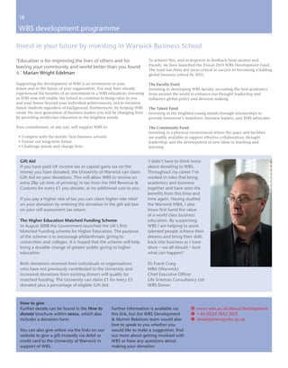 18

 WBS development programme

Invest in your future by investing in Warwick Business School

‘Education is for improving the lives of others and for                     To achieve this, and in response to feedback from alumni and
                                                                            friends, we have launched the Vision 2015 WBS Development Fund.
leaving your community and world better than you found
                                                                            The fund has three key areas critical to success in becoming a leading
it.’ Marian Wright Edelman                                                  global business school by 2015.

Supporting the development of WBS is an investment in your                  The Faculty Fund
future and in the future of your organisation. You may have already         Investing in developing WBS faculty, recruiting the best academics
experienced the benefits of an investment in a WBS education; investing     from around the world to enhance our thought leadership and
in WBS now will enable the School to continue to bring value to you         influence global policy and decision making.
and your future beyond your individual achievements, not to mention
future students regardless of background. Furthermore, by helping WBS       The Talent Fund
create the next generation of business leaders you will be changing lives   Investing in the brightest young minds through scholarships to
by providing world-class education to the brightest minds.                  provide tomorrow’s workforce, business leaders, and WBS advocates.

Your contribution, of any size, will support WBS to:                        The Community Fund
                                                                            Investing in a physical environment where the space and facilities
 • Compete with the worlds’ best business schools                           are readily available to support effective collaboration, thought
 • Ensure our long-term future                                              leadership, and the development of new ideas in teaching and
 • Challenge minds and change lives.                                        learning.


  Gift Aid                                                                  ‘I didn’t have to think twice
  If you have paid UK income tax or capital gains tax on the                about donating to WBS.
  money you have donated, the University of Warwick can claim               Throughout my career I’ve
  Gift Aid on your donations. This will allow WBS to receive an             worked in roles that bring
  extra 28p (at time of printing) in tax from the HM Revenue &              academics and business
  Customs for every £1 you donate, at no additional cost to you.            together and have seen the
                                                                            benefits from this time and
  If you pay a higher rate of tax you can claim higher rate relief          time again. Having studied
  on your donation by entering the donation in the gift aid box             the Warwick MBA, I also
  on your self assessment tax return.                                       know first hand the value
                                                                            of a world class business
  The Higher Education Matched Funding Scheme                               education. By supporting
  In August 2008 the Government launched the UK’s first                     WBS I am helping to assist
  Matched Funding scheme for Higher Education. The purpose                  talented people achieve their
  of the scheme is to encourage philanthropic giving to                     dreams and bring their skills
  universities and colleges. It is hoped that the scheme will help          back into business as I have
  bring a durable change of greater public giving to higher                 done – we all should – look
  education.                                                                what can happen!’

  Both donations received from individuals or organisations                 Dr Frank Craig
  who have not previously contributed to the University and                 MBA (Warwick)
  increased donations from existing donors will qualify for                 Chief Executive Officer
  matched funding. The University can claim £1 for every £3                 Life Sciences Consultancy Ltd
  donated plus a percentage of eligible Gift Aid.                           WBS Donor



  How to give
  Further details can be found in the How to           Further information is available via         w www.wbs.ac.uk/about/development
  donate brochure within nexus, which also             this link, but the WBS Development           T + 44 (0)24 7652 2813
  includes a donation form.                            & Alumni Relations team would also           E development@wbs.ac.uk
                                                       love to speak to you whether you
  You can also give online via the links on our        would like to make a suggestion, find
  website to give a gift instantly via debit or        out more about getting involved with
  credit card to the University of Warwick in          WBS or have any questions about
  support of WBS.                                      making your donation.
 