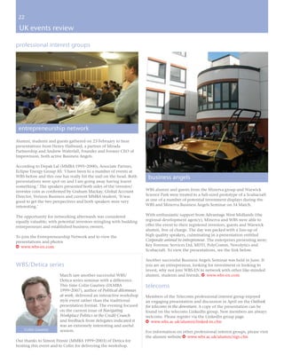 22

 UK events review

professional interest groups




 entrepreneurship network
Alumni, students and guests gathered on 23 February to hear
presentations from Henry Hallward, a partner of Mirada
Partnership and Andrew Waterfall, Founder and Former CEO of
Improvision, both active Business Angels.

According to Depak Lal (MMBA 1995–2000), Associate Partner,
Eclipse Energy Group AS: ‘I have been to a number of events at
WBS before and this one has really hit the nail on the head. Both    business angels
presentations were spot on and I am going away having learnt
something.’ The speakers presented both sides of the investor/
investee coin as confirmed by Graham Mackay, Global Account         WBS alumni and guests from the Minerva group and Warwick
Director, Verizon Business and current MMBA student, ‘It was        Science Park were treated to a full-sized prototype of a Scubacraft
good to get the two perspectives and both speakers were very        as one of a number of potential investment displays during the
interesting.’                                                       WBS and Minerva Business Angels Seminar on 14 March.

The opportunity for networking afterwards was considered            With enthusiastic support from Advantage West Midlands (the
equally valuable; with potential investors mingling with budding    regional development agency), Minerva and WBS were able to
entrepreneurs and established business owners.                      offer the event to their registered investors, guests and Warwick
                                                                    alumni, free of charge. The day was packed with a line-up of
To join the Entrepreneurship Network and to view the                high quality speakers, culminating in a presentation entitled
presentations and photos                                            Corporate animal to entrepreneur. The enterprises presenting were;
w www.wbs-en.com                                                    Key Forensic Services Ltd, MDTi, PolyComm, Novolytics and
                                                                    Scubacraft. To view the presentations, see the link below.

                                                                    Another successful Business Angels Seminar was held in June. If
WBS/Detica series                                                   you are an entrepreneur, looking for investment or looking to
                                                                    invest, why not join WBS-EN to network with other like-minded
                       March saw another successful WBS/            alumni, students and friends. w www.wbs-en.com
                       Detica series seminar with a difference.
                       This time Colin Gautrey (DLMBA               telecoms
                       1999–2007), author of Political dilemmas
                       at work, delivered an interactive workshop   Members of the Telecoms professional interest group enjoyed
                       style event rather than the traditional      an engaging presentation and discussion in April on the Outlook
                       presentation format. The evening focused     for telecoms in the downturn. A copy of the presentation can be
                       on the current issue of Navigating           found on the telecoms LinkedIn group. New members are always
                       Workplace Politics in the Credit Crunch      welcome. Please register via the LinkedIn group page.
                       and feedback from delegates indicated it     w www.wbs.ac.uk/alumni/linked-in.cfm
                       was an extremely interesting and useful
    Colin Gautrey      session.                                     For information on other professional interest groups, please visit
                                                                    the alumni website w www.wbs.ac.uk/alumni/sigs.cfm
Our thanks to Simon Finnie (MMBA 1999–2003) of Detica for
hosting this event and to Colin for delivering the workshop.
 