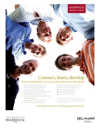 28




                          Connect, learn, develop
     Your community of 25,000 alumni across the globe
     H   latest WBS and alumni news          Find out more and get involved
     H   online directory of alumni          w www.wbs.ac.uk/alumni
     H   calendar of global events           t +44 (0)24 7652 2813
     H   alumni groups around the world      e alumni@wbs.ac.uk
     H   professional interest groups        F +44 (0)24 7652 3719
     H   access to Business Source Alumni
     H   alumni mentors                      Membership of the Warwick Business School Alumni
                                             Association is free of charge. To log in you will need
     H   career support and vacancies        your alumni number. This is your old student number
     H   networking opportunities            preceded by an ‘A’.


                       WBS Alumni Association. A lifelong, global community
 