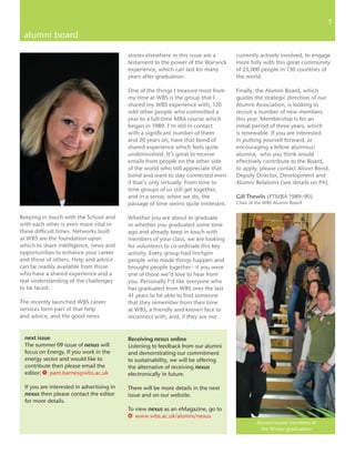 55

 alumni board

                                           stories elsewhere in this issue are a     currently actively involved, to engage
                                           testament to the power of the Warwick     more fully with this great community
                                           experience, which can last for many       of 25,000 people in 130 countries of
                                           years after graduation.                   the world.

                                           One of the things I treasure most from    Finally, the Alumni Board, which
                                           my time at WBS is the group that I        guides the strategic direction of our
                                           shared my WBS experience with, 120        Alumni Association, is looking to
                                           odd other people who committed a          recruit a number of new members
                                           year to a full-time MBA course which      this year. Membership is for an
                                           began in 1989. I’m still in contact       initial period of three years, which
                                           with a significant number of them         is renewable. If you are interested
                                           and 20 years on, have that bond of        in putting yourself forward, or
                                           shared experience which feels quite       encouraging a fellow alumnus/
                                           undiminished. It’s great to receive       alumna, who you think would
                                           emails from people on the other side      effectively contribute to the Board,
                                           of the world who still appreciate that    to apply, please contact Alison Bond,
                                           bond and want to stay connected even      Deputy Director, Development and
                                           if that’s only virtually. From time to    Alumni Relations (see details on P4).
                                           time groups of us still get together,
                                           and in a sense, when we do, the           Gill Thewlis (FTMBA 1989–90)
                                           passage of time seems quite irrelevant.   Chair of the WBS Alumni Board

Keeping in touch with the School and       Whether you are about to graduate
with each other is even more vital in      or whether you graduated some time
these difficult times. Networks built      ago and already keep in touch with
at WBS are the foundation upon             members of your class, we are looking
which to share intelligence, news and      for volunteers to co-ordinate this key
opportunities to enhance your career       activity. Every group had linchpin
and those of others. Help and advice       people who made things happen and
can be readily available from those        brought people together - if you were
who have a shared experience and a         one of those we’d love to hear from
real understanding of the challenges       you. Personally I’d like everyone who
to be faced.                               has graduated from WBS over the last
                                           41 years to be able to find someone
The recently launched WBS career           that they remember from their time
services form part of that help            at WBS, a friendly and known face to
and advice, and the good news              reconnect with, and, if they are not


 next issue                                Receiving nexus online
 The summer 09 issue of nexus will         Listening to feedback from our alumni
 focus on Energy. If you work in the       and demonstrating our commitment
 energy sector and would like to           to sustainability, we will be offering
 contribute then please email the          the alternative of receiving nexus
 editor: E pam.barnes@wbs.ac.uk            electronically in future.

 If you are interested in advertising in   There will be more details in the next
 nexus then please contact the editor      issue and on our website.
 for more details.
                                           To view nexus as an eMagazine, go to
                                           w www.wbs.ac.uk/alumni/nexus
                                                                                              Alumni board members at
                                                                                                the Winter graduation
 