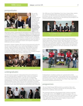 WBS news                               nexus: summer 09                                                                                    7


postgraduates
                                                         On our MA           The WBS team of Lars P Myklebust, Don Corea, Usman Adam, Andrew
                                                         degrees, two        Lee, and Eivind Egeland Olsen, all studying for MSc Finance &
                                                         students            Economics, won the UK final of the third annual Global Investment
                                                         achieved external   Research Challenge, organised by the international and prestigious CFA
                                                         recognition for     (Chartered Financial Analyst Institute).
                                                         excellent work.
                                                         Emma Plant
                                                         was awarded the
                                                         annual TUC-
                                                         Warwick Prize
                                                         for Outstanding
                                                         Attainment in
       Emma Plant                Jennifer Green          Employment
                                                         Rights for her
dissertation project, examining the development and implementation
of disciplinary procedures in dispersed workplaces. Jennifer Green was                   Lars P Myklebust, Don Corea, Usman Adam,
awarded the annual prize for Outstanding Attainment in Employment                           Andrew Lee, and Eivind Egeland Olsen
Relations by the Engineering Employers Federation for her ambitious
dissertation project on the presentation of strike activity in the British
and German press. Her work integrated perspectives from the fields of        A team of MBA students, Phillip Encarnação, Shanjoy Mairembam,
employment relations and media analysis and required comparative             Akshay Maheshwari, Kasmira Smarzo and Sarah Zareian received local
fieldwork in the two countries.                                              media interest in their ‘green’ project. They developed a new range of
                                                                             smoothies with ingredients supplied by supermarket Sainsburys, made
Simulation software suppliers The Lanner Group sponsored a prize for         using only pedal-powered machinery. The idea was to raise awareness
the best consulting report of the Conducting Management Projects             of the facilities and activities for the local community on offer from a
module. Mateusz Dudarski, Stefan Kisyov, Amit Kukadia and Sadia              nearby nature reserve.
Zia Awan, taking the newly-launched MSc in Business Analytics &
Consulting, collected a prize for their work on winter gritting in
Cumbria for the Highways Agency, comparing costs of salting strategies
and determining new gritting routes and spread rates.




                      Lanner Group prizewinners
                                                                                                   Pedal-powered smoothies

undergraduates
The Reinvention Centre for Undergraduate Research at Warwick is              Undergraduate consultancy projects are a great benefit to both
part of a national HEFCE initiative to create Centres for Excellence         students and corporate partners. Three groups have been working with
in Teaching and Learning (CETLs), with the aim of integrating                consultancy firm 7 Layer, who awarded prizes to the winning group for
research-based learning into the undergraduate curriculum. WBS               the best presentation. Team members were Prithvi Vijay, Dipen Shah,
undergraduates Chris Porter, Matthew Roberts and Janie Shen won the          Gurminder Randhawa and Shouyu Yan.
best presentation award. Their work was the culmination of module
Ethical Issues and Social Responsibility in Contemporary Business, led
by Alessia Contu, where they reported on CSR activity at the University.     programmes
                                                                             The new Global Energy MBA launched successfully in May, with
                                                                             participants from 15 countries covering the UK and Europe, North
                                                                             America, the Caribbean, Africa and Asia.

                                                                             The Learning & Resources Development team continue to provide
                                                                             a cutting edge service, with wbsLive the latest innovation. This is a
                                                                             desktop video conferencing facility available to all WBS staff, students
                                                                             and alumni, offering a virtual classroom environment with audio,
                                                                             video, application sharing and content display to anyone with a
                                                                             computer and an internet connection.
                  Undergraduate research rewarded
 