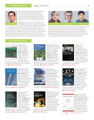 research review                             nexus: summer 09                                                                                  9


                       The sources of management innovation: When
                       firms introduce new management practices
                       co-authored by Dr Michael J Mol, Associate
                       Professor in Strategic Management, WBS, and
                       Julian Birkinshaw, LBS, has been accepted for
                       publication in the Journal of Business Research.

                       Management innovation is the introduction
    Michael J Mol      of management practices new to the firm and                 Paul Stoneman          Glenn Morgan            Simon Collinson
                       intended to enhance firm performance. Building
on the organisational reference group literature, this research shows         Three WBS faculty members, Paul Stoneman, Glenn Morgan and Simon
that management innovation is a consequence of a firm’s internal              Collinson, are ‘named researchers’ in an Economics Department-
context and of the external search for new knowledge. It demonstrates         led successful funding application to the ESRC. A grant of GBP3.6m
a trade-off between context and search, in that there is a negative effect    for Warwick was announced to create a new Centre for Competitive
on management innovation associated with their joint occurrence.              Advantage in the Global Economy (CAGE). The new Centre will focus
Finally it shows that management innovation is positively associated          on how markets, institutions and public policies interact to create and
with firm performance in the form of subsequent productivity growth.          sustain competitive advantage in a changing global economy.


       hot off the press
                     Images of the                                        Operations and Process                               Management
                     Multinational Firm                                   Management: Principles                               consultancy:
                     co-authored by                                       and Practice for Strategic                           Boundaries and
                     Professors Glenn                                     Impact, 2nd edition                                  Knowledge in Action co-
                     Morgan, IROB, and                                    by Professors Nigel                                  authored by Professor
                     Simon Collinson,                                     Slack and Robert                                     Andrew Sturdy, IROB,
                     MSM, published by                                    Johnston, and Stuart                                 published by Oxford
                     Wiley. This book                                     Chambers, OM, and                                    University Press. Draws
                     addresses the debate                                 Alan Betts, published                                on and integrates
                     over the nature                                      by FT Prentice Hall.                                 theories of knowledge
                     of multinational                                     Inspires a critical and                              and social boundaries
enterprises (MNEs) and analyses common              applied mastery of the core principles and         to reveal a picture of complex and shifting
conceptions and misconceptions about their          processes fundamental to managing business         insider-outsider relationships.
role. W tinyurl.com/p9ygxd                          operations.W tinyurl.com/r3kdq7                    w tinyurl.com/o68twt


                    Reforming the World                                   Flying high in a                                  Measure Solar System
                    Bank: Twenty Years                                    competitive industry co-                          Objects and Their
                    of Trial – and Error by                               authored by Professor                             Movements for Yourself
                    David Phillips (MSc                                   Loizos Heracleous,                                by Dr John D Clark
                    Industrial & Business                                 MSM, published by                                 (PhD Physics 1977–81,
                    Studies 1968–69)                                      McGraw Hill, provides                             DLMBA 2001–05)
                    published by Cambridge                                insights into how                                 published by Springer.
                    University Press. From                                Singapore Airlines                                Instead of taking
                    the first major effort to                             (SIA) has managed to                              somebody’s word
                    reform the institution                                outperform other flag                             about the basic size
                    to the time of the                                    carriers for decades in                           and distances for the
                    resignation of Paul             an industry where it is notoriously difficult to                        solar system’s objects,
Wolfowitz. W tinyurl.com/pko62j                     succeed consistently. w tinyurl.com/pcesju         amateur astronomers can learn how to
                                                                                                       measure these things for themselves.
                                                                                                       w tinyurl.com/ryuzpr
                       Strategic Customer                                International Business,
                       Management:                                       5th edition co-authored
                                                                         by Professor Simon                               Strategy: No, thanks!
                       Strategising the Sales
                                                                         Collinson, MSM,                                  Setting the knowledge-
                       Organisation by
                                                                         published by FT                                  based organisation free by
                       Professor Nigel Piercy
                                                                         Prentice Hall. Taking                            Lars Landberg (DLMBA
                       and Dr Nikala Lane,
                                                                         a regional approach,                             1999–05), published by
                       MSM, published by
                                                                         this text challenges                             Lulu.com. This novel
                       Oxford University
                                                                         some of the underlying                           approach to strategy
                       Press. Focuses on the
                                                                         assumptions behind                               in knowledge-based
                       transformation of
                                                                         globalisation and                                organisations describes
                       the traditional sales
                                                    focuses on both the dominant economies                                a strategic framework
organisation into a strategic force leading the
                                                    and the emerging markets in world trade.                              – the SNT Framework –
strategic customer management process in
                                                    w tinyurl.com/oghsvc                                                  based on the emergent
companies. w tinyurl.com/qyem7q
                                                                                                       view. w www.larslandberg.dk/snt
 