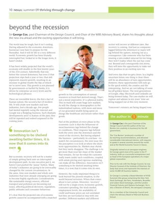 10 nexus: summer 09 thriving through change




beyond the recession
Sir George Cox, past Chairman of the Design Council, and Chair of the WBS Advisory Board, shares his thoughts about
the new era ahead and the exciting opportunities it will bring.

The world may be tough, but it isn’t ending.                                                             sectors will recover at different rates. But
Having adjusted to the economic downturn,                                                                recovery is coming. And just as companies
businesses now have to prepare for life                                                                  lagged behind the downturn so many will
thereafter. And it will be life in a very different                                                      lag behind the upturn, missing out as a
world. Economic growth has been brutally                                                                 consequence. Like someone who has been
interrupted but, looked at in the longer term, it                                                        wearing a rain-soaked raincoat for too long,
hasn’t ended.                                                                                            they won’t realise when the sun has come
                                                                                                         out. Bruised and consequently risk averse,
It has been widely projected that the world’s                                                            they will miss the opportunity to stake out
economy will double in the first twenty years                                                            their position in an exciting new era.
of the 21st century. Admittedly that was
before the current downturn, but even if that                                                            And every day that era gets closer. In a highly
projection slips back a year or two, that still                                                          uncertain future one thing is clear: there
represents massive growth, resulting in an                                                               will be an abundance of new opportunities.
increase in global wealth the like of which                                                              However, these opportunities will only go
we’ve never seen. This growth is not planned                                                             to the quick witted, the creative and the
by governments or fuelled by banks; it is                                                                enterprising. And we are not talking of some
driven by enterprise (at every level) and by                                                             far-off golden future. The next generations
technological advance.                                growth in the consumption of natural               of Google, eBay, Microsoft and LinkedIn are
                                                      resources or fossil-fuel derived energy. That’s    being formed today. The case-studies we will
These are irresistible forces: the first a fact of    not a moral imperative, it’s a physical reality.   explore and admire in ten years’ time are
human nature, the second a fact of modern             This in itself will create huge new markets.       being mapped out at this very moment.
life. It will create new markets and new              As will the change in demographics in the
industries. Just a decade ago, few people             industrialised nations, with more and more         Tomorrow’s winners are being shaped now.
had started regularly using the internet and          of our generated wealth being spent on
Google was a fledgling business. Such dramatic        things like healthcare and leisure rather than
developments aren’t a feature of the past; they
will be repeated and indeed surpassed in the
                                                      goods.                                               the author in                    minute
coming years.                                         Part of the problem of every phase in the
                                                                                                          Sir George Cox is the past Chairman of the
                                                      economic cycle is that the behaviour of
                                                                                                          Design Council and the author of the Cox
                                                      most businesses lags behind the change              Review (on creativity in business) for the UK
                                                      in conditions. Their response lags behind
  Innovation isn’t                                    both the entry into the downturn and the
                                                                                                          government.

something to be shelved                               onset of the recovery. But having adapted           The ‘Cox Review’ produced a number of
                                                      the business – particularly its cost base – to      far-reaching recommendations, and attracted
awaiting better times, it is                          match the circumstances, the next issue (for        considerable international interest, with requests
                                                                                                          to speak in several countries around the world
now that it comes into its                            the perceptive) is to look at where the short-      and at the World Economic Forum in Davos.
                                                      term opportunities lie. Markets may shrink
own                                                   but they rarely disappear. The challenge is to      Originally trained as an aerospace engineer,
                                                      get more than your fair share of the market         Sir George spent most of his career in the IT
                                                      that remains. An eye for what the customer          industry, both as a successful entrepreneur and
But economic recovery will not be a matter            really wants under such conditions, coupled         as head of the European operations of a major
of simply getting back onto an interrupted                                                                global corporation.
                                                      with astute pricing and vigorous marketing,
development path. As one executive put it, we         can make all the difference. Innovation isn’t       Prior to his role with the Design Council, he was
haven’t just pushed the ‘pause’ button. Many          something to be shelved awaiting better             Director General of the Institute of Directors: the
of today’s industries are going to be irrevocably     times, it is now that it comes into its own.        body that serves and represents the interests of
changed by the current circumstances. At                                                                  some 55,000 UK business leaders.
the same, time new markets and whole new       However, the really important thing is to
industries that were already emerging are goinglook beyond the present situation, to the                  Sir George is currently a Board Member of NYSE-
to become highly significant. Considerations                                                              Euronext (the group comprising the New York
                                               world beyond recession. When that comes                    Stock Exchange, the Paris, Amsterdam, Bruxelles
like sustainable energy sources, efficient     about is not certain. Moreover, ‘recovery’                 and Lisbon Stock Exchanges, and the London
transport and pollution are becoming real      will not be a single event. Economic growth,               Financial Futures and Options Exchange). He is
issues, affecting political decisions, regulation,
                                               consumer spending, the stock market,                       also a Director of Shorts, the aerospace company.
public attitudes and consumer behaviour.       employment levels, the availability of
                                               credit and house prices are not unrelated                  He is a member of the University Council and
It’s clear that the projected rate of economic                                                            chairs the Advisory Board of Warwick Business
                                               but they are not locked in step with one
growth cannot be accompanied with a matched another. Different markets and different                      School.
 