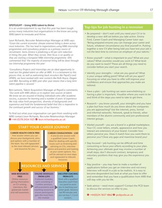 nexus: summer 09 thriving through change                                             17



SPOTLIGHT – Using WBS talent to thrive
It is an understatement to say that this year has been tough               Top tips for job hunting in a recession
across many industries but organisations in the know are using
WBS talent to innovate and thrive.                                         • Be prepared – don’t wait until you need your CV or to
                                                                             develop a new skill set before you take action. Emma
Leon Richards, Recruiter Relationships Manager at WBS says:                  Ford, Career Coach and Managing Career tutor says
‘Given the current economic climate external hiring is down across           ‘Being prepared ensures you can manage your career and
most industries. This has lead to organisations using MBA internship         future, whatever circumstance you find yourself in. Putting
programmes and consultancy projects as a primary source of                   together a new CV after being told you have lost your job is
recruitment. Astra Zeneca is predicting a 40 per cent reduction              not the best time to convince an employer of your talents.’
in hiring this year. When they recruit, their focus is on quality so
they are starting a European MBA internship programme. DHL                 • Know yourself – what is important to you? What are your
commented that ‘the majority of external hiring will be done through         values? What countries would you work in? What level
our internship programme this year’                                          do you want to reach? These are all things you need to
                                                                             consider before you start your search.
‘Consultancy Projects and internships are an ideal opportunity to
road test the global talent on offer at WBS. It is a testament to this     • Identify your strengths – what are you good at? What
process that, as well as welcoming back recruiters like PepsiCo and          is your unique selling point? What will set you apart?
DPWN, we have worked with new contacts like Rolls Royce, Diageo              Focusing on what you have to offer will improve your
and IBM. Recruiting at WBS year after year means that a long term
                                                                             confidence and ensure that approaches you make are
talent pipeline is secured.’
                                                                             tailored.
Ben Lamont, Talent Acquisition Manager at PepsiCo comments:
                                                                           • Have a plan – job hunting can seem overwhelming so
‘Our work with WBS allows us to explore new sources of talent.
                                                                             having a plan is important. Visualise where you want to be
We know we are assured of finding individuals who offer academic
success, a passion for learning and a number of years of experience.         and think of the steps you need to take to get there.
We truly value fresh perspectives, diversity of backgrounds and
experience and hold the fundamental belief that this is imperative to      • Research – you know yourself, your strengths and you have
the continued growth and success of our business.’                           a plan but how much do you know about the companies
                                                                             you are approaching? Use the internet, press, formal
To find out what your organisation can gain from working with                and informal networks. Network, speak to friends, other
WBS contact Leon Richards, Recruiter Relationships Manager                   members of the alumni community and join professional
T +44 (0)78 2454 1021 e leon.richards@wbs.ac.uk                              interest groups.

                                                                           • Market yourself – you are a brand in a global marketplace.
         START YOUR CAREER JOURNEY                                           Your CV, cover letters, emails, appearance and how you
                                                                             interact are extensions of your brand. Consider how
 CAREER HEALTH CHECK FREE               CAREER CONSULTATION – £50            others perceive you. Does it match how you want them to
   Free session where you can               A one-to-one session with
 discuss your background, aims
                                                                             perceive you? Close any gaps and maximise brand you!
                                            a qualified Career Coach.
 and options with a member of            Ideal for dealing with specific
 the team. You will signposted            issues such as reviewing and     • Stay focused – job hunting can be difficult and time
  to the most relevant services             advising on CVs, interview       consuming so focus your efforts according to your plan.
      and resources for you.            advice and practice and looking      Achieving your ultimate goal may involve a number of
                                           at your career options. You       small steps; don’t discount contract, temporary and
                                         will be advised on next steps       voluntary positions that may give you the experience you
                                           and signposted to relevant
                                                    resources.
                                                                             need.

                                                                           • Stay positive – you may have to make a number of
            RESOURCES AND SERVICES                                           applications before you get an interview and not every
                                                                             interview will result in a job so be realistic. It is easy to
  WEB RESOURCES           ONLINE MODULES          EXECUTIVE COACHING         become despondent but look at what you have to offer
        FREE                   FROM £295                 FROM £175           and remember that you have a qualification from WBS that
  Online resources        4 tailored modules,     Work with a qualified      will stay with you for life.
 giving information         each consisting of    Executive coach from
   on CV writing,          3 online seminars,        our panel to assist
                                                                           • Seek advice – need more support? Contact the PCD team
   interviews, the        self-assesments and      you in reaching your
  global job market       coaching sessions to    career goals. Sessions     to discuss the services on offer to you.
 and self-assesment.       ensure participants      last 90 minutes and
                           gain the most from      you can buy 1, 3 or 6     T +44(0)24 7657 4862 E pcd@wbs.ac.uk
                               the module.                sessions.
 