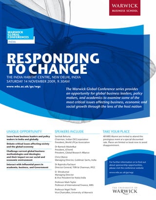 WARWICK
GLOBAL
CONFERENCES
 INDIA




RESPONDING
TO CHANGE
THE INDIA HABITAT CENTRE, NEW DELHI, INDIA
SATURDAY 14 NOVEMBER 2009, 9.30AM
www.wbs.ac.uk/go/wgc
                                                      The Warwick Global Conference series provides
                                                      an opportunity for global business leaders, policy
                                                      makers, and academics to examine some of the
                                                      most critical issues affecting business, economic and
                                                      social growth through the lens of the host nation




UNIQUE OPPORTUNITY                         SPEAKERS INCLUDE                          TAKE YOUR PLACE
Learn from business leaders and policy     Sarthak Behuria                           All WBS Alumni are invited to attend this
makers in India and globally               Chairman, Indian Oil Corporation          prestigious event at a special discounted
                                           President, World LPGas Association        rate. Places are limited so book now to avoid
Debate critical issues affecting society
                                                                                     disappointment.
and the global economy                     Dr Ramesh Mashelkar
                                           President, IChemE
Challenge current global business
                                           President, Global Research Alliance
methodologies and ideologies
and their impact on our social and         Chris Oberoi
economic environment                       Managing Director, Goldman Sachs, India
                                                                                           For further information or to find out
Interact with influential peers in         Dr Rajendra Pachauri                            about sponsorship opportunities,
academia, business, and Government         Director General, TERI & Chairman, IPCC         please visit the conference website
                                           D. Shivakumar                                   www.wbs.ac.uk/go/wgc
                                           Managing Director
                                           & Vice President for Nokia India

                                           Professor Mark Taylor
                                           Professor of International Finance, WBS

                                           Professor Nigel Thrift
                                           Vice Chancellor, University of Warwick
 