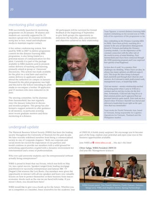 200
 2




mentoring pilot update
WBS successfully launched its mentoring          All participants will be surveyed for formal
                                                                                                   Tuan Nguyen, a current distance learning MBA
programme on 26 January. 58 alumni and           feedback at the beginning of September
                                                                                                   student embarking on his second year at WBS,
students are currently supported by 33           to give both groups the opportunity to            tells of his experience of the programme so far.
mentors spread over 16 countries worldwide,      determine the benefits, aims, practicalities
using face to face, email and telephone          and objectives achieved in their relationship.    Since embarking on the Distance Learning MBA
media to maintain regular contact.                                                                 in 2008, I have been actively searching for a
                                                                                                   mentor in the area of Operations Management.
A live online conferencing system, first                                                           Based in Vietnam and taking the Distance
used by WBS in 2007 to deliver programme                                                           Learning module, I see the importance of the
content for the distance learning MBA                                                              constant connection with the other side of
programme, is also being trialed as a                                                              the world in terms of mind thinking. Peter
                                                                                                   Summerfield and I have been connected through
potential means of communication for this
                                                                                                   the WBS mentoring program and I was surprised
pilot. Currently it is part of the package
                                                                                                   how quickly it had happened.
available to MBA students used to promote
online delivery of teaching and learning,                                                          So how does it work? As a mentor, Peter
primarily aimed at group or ‘classroom’                                                            challenges my thinking. When I have an idea, he
discussions. This system was made available                                                        always has many opinions on different aspects
for the pilot on a trial basis and used for                                                        of it. This keeps the ideas being exchanged
online delivery to applicants unable to                                                            back and forth and through that I find my own
attend the induction on campus in January.                                                         answers, be it relevant to daily professional work,
Demand for the pilot programme was high                                                            management issues, or leadership skills.
                                                                Peter Summerfield
and this led to the School extending its pilot
                                                                                                   I feel our mentor – mentee relationship reached
intake to encompass a further 18 applicants
                                                                                                   the turning point when I came to WBS for a
and 15 mentors who were inducted on 26
                                                                                                   seminar and we met face to face for the first
June.                                                                                              time. Fortunately, it did not take long for us to
                                                                                                   find common points and it appeared that our
The steering committee, led by alumnus                                                             personal interests quite match. Peter took me to a
Peter Summerfield, has met regularly                                                               church where Winston Churchill was buried and
since the January induction to discuss                                                             delivered a leadership lesson right on the spot.
and monitor progress. This group has also                                                          Now that was memorable!
formed a support network to offer guidance
to all mentors, in particular assisting                                                            Tuan works for Nortel Networks Asia, based
more recent graduate mentors and those                                                             in Vietnam, being responsible for Logistics
mentoring at a distance.                                                                           Operations for Vietnam, Thailand and the
                                                                  Tuan Nguyen                      Philippines market.




undergrad update
The Warwick Business School Society (WBSS) has been the leading           of 2009/10; it holds many surprises! We encourage you to become
society throughout the University of Warwick for the past decade.         part of the loop, explore your potential and open your eyes to the
We have recently redefined ourselves from being a commercialised          business opportunities available.
society to one of ‘corporate elegance.’ Both our corporate and
social events far exceed the expectation of our partners and              Join WBSS at w www.wbss.co.uk ...‘the sky’s the limit’
would continue to provide our members with a solid ground for
networking opportunities coupled with a dynamic environment for           Oliver Sabga, WBSS President 2009/10
entertainment and a sense of professionalism.                             2nd year BSc Management Sciences

Who ever said university students can’t be entrepreneurial without
actually being entrepreneurs?

WBSS is proud to boast that our Forum, which was held on May
1st, was a great success. Speakers ranged from leading mortgage
practitioners to successful entrepreneurs and famous BBC TV
Dragon’s Den winners like Levi Roots. Our members were given the
opportunity to interact with all our speakers and learn very valuable
lessons on how to protect themselves or their business from macro-
economic shocks such as the one we are faced with today. If you
weren’t there, you should have been!
                                                                             WBSS forum panel: Tim Powell, Minerva; Pratik Dattani, Deloitte;
WBSS would like to give you a heads up for the future. Whether you             Margi Levy, WBS; and Stephen Archer, Spring Partnerships
are a competitor or a member, brace yourselves for the academic year
 