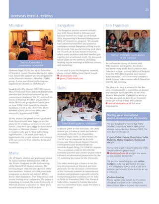 25

 overseas events reviews

Mumbai                                          Bangalore                                       San Francisco
                                                The Bangalore alumni network initially
                                                met with Alison Bond in February and
                                                has now moved on a stage. Jacob Joseph
                                                (MSc Engineering & Business Management
                                                2006–07) reports on progress: ‘We already
                                                have additional members and potential
                                                candidates outside Bangalore willing to join
                                                the network. Our second meeting took place
                                                on 7 March at UB City Italian restaurant,
                                                where some members and their families got            Kathryn Chedgzoy meets alumni
                                                together for an informal event. We discussed                 in San Francisco
                                                future plans for the network, including
           The Vice-Chancellor’s                holding regular meetings at different venues,   An enthusiastic group of alumni and
          presentation in Mumbai                and marketing.’                                 MBA students met together for drinks
                                                                                                and networking at the Ritz Carlton in San
Professor Nigel Thrift, the Vice-Chancellor     If you wish to join the Bangalore network,      Francisco in June, joining Kathryn Chedgzoy
of Warwick, visited Mumbai during his India     please contact Aditya Jairaj /Jacob Joseph      from the WBS Development and Alumni
visit, to provide support and encouragement     e akumar@me.com                                 Relations team. The comfortable ambience
to the Warwick Alumni – Mumbai (WAM)            E prem_17@hotmail.com                           aided the easy conversation which flowed on
group. A wine and dinner gathering was                                                          into the late evening.
organised for alumni on 20 February.

Janak Sheth (BSc ManSci 1982–85) reports:       Delhi                                           The plan is to form a network in the Bay
                                                                                                area, coordinated by a committee of alumni
About 45 alumni from different departments                                                      and students and supported by the WBS
attended and WAM was enthused by the                                                            Alumni Association. If you live or work in
commitment displayed. The VC outlined his                                                       the Bay area and are keen to get involved,
vision of Warwick for 2015 and members                                                          please get in touch with Ann Jackson
of the WAM core group shared their ideas                                                        e ann.jackson@wbs.ac.uk for more
on how WAM could benefit the alumni                                                             information.
members as well as the University. There
followed a lively discussion about the
university, its plans and WAM.
                                                                                                 Starting up an international
All the alumni felt proud to have graduated                                                      alumni network in your city/country
from Warwick and were happy to see the
plans for its continual increase in size and        Delhi alumni at the VC’s reception           We are delighted to report that WBS/
stature. They were also happy to learn about                                                     Warwick has set up several new global
the plans of Warwick Alumni – Mumbai            In March 2009, for the first time, the Delhi     alumni networks since January 2009. We
as it addressed a gap in their networking       alumni got a chance to meet and interact         now have networks in:
opportunities. This event provided an           informally with the Vice-Chancellor,
opportunity for people to meet and connect      Professor Nigel Thrift, in their home city.      Cyprus, Dubai, Greece, Hong Kong, India,
with new persons from differing fields and      The VC was accompanied by his wife               Malaysia, Malta, Singapore, Russia and
vocations.                                      Lynda, and Alison Bond, Deputy Director,         the US
                                                Development and Alumni Relations.
                                                Shuchika Rajpal (BEng CSE 1998–01) reports:      If you wish to get in touch with any of the
                                                ‘The excitement could be felt with the           above networks please email
Malta                                           extended question and answer session which
                                                followed an informative presentation by the
                                                                                                 e alumni@wbs.ac.uk and put the name
                                                                                                 of the country in the title.
On 12 March, alumni and graduands joined        VC outlining his vision for the University.
Dr Tanya Sammut Bonnici from WBS at                                                              We are also launching our new online
the Westin Dragonra for the first meeting       The older alumni got a chance to see the         toolkit to help you get started. Do take
of the Malta WBS Alumni network. The            new developments at Warwick and were             a few minutes to have a look at our new
evening began with the introduction of the      pleased to see the increased commitment          website, particularly if you want to set up
new members. Alumni in Malta come from          of the University towards its international      a network.
companies as diverse as Unilever, KPMG,         students and graduates especially with the
Booze Allen Hamilton, Price Waterhouse and      forthcoming global conference to be held         On-line directory
several leading local companies. The group is   in Delhi in November 2009. The Warwick           Please update your details in the online
expanding to include the wider University of    India office, headed by Kanika Marwaha           directory to enable us to contact you
Warwick alumni population in Malta and a        and her committed team, made this event a        about future events in your city/country.
second meeting was held in June.                memorable one.’
 