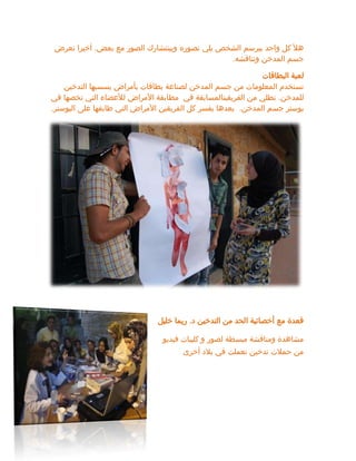 ‫بعض‬ ‫مع‬ ‫الصور‬ ‫وبينتشارك‬ ‫تصوره‬ ‫يلي‬ ‫الشخص‬ ‫بيرسم‬ ‫واحد‬ ‫كل‬ ‫هأل‬
.
‫نعرض‬ ‫أخيرا‬
‫ونناقشه‬ ‫المدخن‬ ‫جسم‬
.
‫البطاقات‬ ‫لعبة‬
‫التدخين‬ ‫يسسبها‬ ‫بأمراض‬ ‫بطاقات‬ ‫لصناعة‬ ‫المدخن‬ ‫جسم‬ ‫من‬ ‫المعلومات‬ ‫نستخدم‬
‫للمدخن‬
.
‫مط‬ ‫في‬ ‫الفريقينالمسابقة‬ ‫من‬ ‫نطلي‬
‫في‬ ‫تخصها‬ ‫التي‬ ‫لألعضاء‬ ‫األمراض‬ ‫ابقة‬
‫المدخن‬ ‫جسم‬ ‫بوستر‬
.
‫البوستر‬ ‫على‬ ‫طابقها‬ ‫التي‬ ‫األمراض‬ ‫الفريقين‬ ‫كل‬ ‫يفسر‬ ‫بعدها‬
.
‫ق‬
‫مع‬ ‫عدة‬
‫د‬ ‫التدخين‬ ‫من‬ ‫الحد‬ ‫أخصائية‬
.
‫خليل‬ ‫ريما‬
‫فيديو‬ ‫كليبات‬ ‫و‬ ‫لصور‬ ‫مبسطة‬ ‫ومناقشة‬ ‫مشاهدة‬
‫أخرى‬ ‫بالد‬ ‫في‬ ‫نعملت‬ ‫تدخين‬ ‫حمالت‬ ‫من‬
 