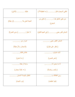 ‫قبل‬ ‫السيجارة‬ ‫اطفي‬
..............
(
‫تطفيك؟؟‬ ‫ما‬
)
‫خليك‬
..............
(
‫أذكى‬
)
‫حقي‬ ‫من‬
‫إ‬
‫ت‬
‫هو‬ ‫نشق‬
‫ا‬
..............
(
‫من‬ ‫خالي‬
‫الدخان‬
)
‫بال‬ ‫أحلى‬ ‫الحياة‬
..............
(
‫أرغيلة‬
)
‫يعني‬ ‫كتير‬ ‫الدخان‬
..............
(
‫قليل‬ ‫الجيبة‬ ‫في‬
)
‫شكرا‬ ‫ال‬
..............
(
‫اتنفس‬ ‫بدي‬
!
)
‫يعني‬ ‫الكتير‬ ‫الدخان‬
..............
(
‫طول‬ ‫على‬ ‫طفر‬
)
‫من‬ ‫احرار‬
..............
(
‫واألرغيل‬ ‫السجائر‬
‫ة‬
)
‫اليت‬
،‫طويل‬
..............
(
‫قصير‬ ‫عمر‬
)
‫قلبك‬ ‫علشان‬
..............
(
‫تدخن‬ ‫ما‬
)
‫أنا‬ ‫بدخن‬ ‫ما‬ ‫أنا‬
..............
(
‫رياضة‬ ‫بلعب‬
)
‫أرغيلة‬ ‫ساعة‬
..............
(
=
‫سجائر‬ ‫علبة‬
)
‫ب‬ ‫أطفالك‬ ‫ربي‬
..............
(
‫هو‬
‫ا‬
‫نظيف‬
)
‫الدخان‬ ‫بالبيت؟‬ ‫الطفل‬
..............
(
‫البيت‬ ‫بره‬
)
 