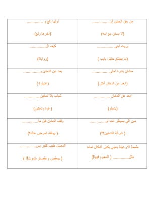 ‫حق‬ ‫من‬
‫أن‬ ‫الجنين‬
..............
(
‫امه‬ ‫مع‬ ‫يدخن‬ ‫ال‬
)
‫و‬ ‫دلع‬ ‫أولها‬
..............
(
‫ولع‬ ‫أخرها‬
)
‫ابني‬ ‫يريت‬
..............
(
‫حامل‬ ‫بيطلع‬ ‫ما‬
‫بايب‬
)
‫ال‬ ‫كيف‬
..............
(
‫روايا؟‬
)
‫أحلى‬ ‫بشرة‬ ‫منشان‬
..............
(
‫أكتر‬ ‫الدخان‬ ‫عن‬ ‫ابعد‬
)
‫و‬ ‫الدخان‬ ‫عن‬ ‫بعد‬
..............
(
‫غنيلو‬
!
)
‫ا‬
‫الدخان‬ ‫عن‬ ‫بعد‬
..............
(
‫بتحلو‬
)
‫تدخين‬ ‫بال‬ ‫شباب‬
..............
(
‫وتمكين‬ ‫قوة‬
)
‫أو‬ ‫أنت‬ ‫بسيطر‬ ‫الي‬ ‫مين‬
..............
(
‫التدخين؟؟‬ ‫شركة‬
)
‫ما‬ ‫قبل‬ ‫الدخان‬ ‫وقف‬
..............
(
‫يوقف‬
‫ه‬
‫عنك؟‬ ‫المرض‬
)
‫تماما‬ ‫أشكال‬ ‫بكتير‬ ‫بتجي‬ ‫األرغيلة‬ ‫طعمة‬
‫مثل‬
..............
(
‫فيها‬ ‫السموم‬
!
)
‫بس‬ ‫كتير‬ ‫طيب‬ ‫المعسل‬
..............
(
‫وعقصت‬ ‫بيعقص‬
‫و‬
‫بتموت‬
!!
)
 