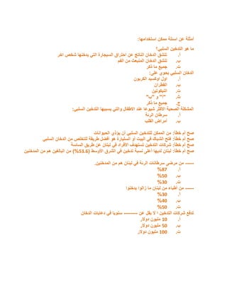 ‫أ‬
‫مث‬
‫عن‬ ‫لة‬
‫اسئلة‬
‫استخدامها‬ ‫ممكن‬
:
‫السلبي؟‬ ‫التدخين‬ ‫هو‬ ‫ما‬
‫أ‬
.
‫اخر‬ ‫شخص‬ ‫يدخنها‬ ‫التي‬ ‫السيجارة‬ ‫احتراق‬ ‫عن‬ ‫الناتج‬ ‫الدخان‬ ‫تنشق‬
‫ب‬
.
‫الفم‬ ‫من‬ ‫المنبعث‬ ‫الدخان‬ ‫تنشق‬
‫ت‬
.
‫ذكر‬ ‫ما‬ ‫جميع‬
‫على‬ ‫يحوي‬ ‫السلبي‬ ‫الدخان‬
:
‫أ‬
.
‫الكربون‬ ‫اوكسيد‬ ‫اول‬
‫ب‬
.
‫القطران‬
‫ت‬
.
‫النيكوتين‬
‫ث‬
.
"
‫أ‬
"
‫و‬
"
‫ب‬
"
‫ج‬
.
‫ذكر‬ ‫ما‬ ‫جميع‬
‫السلبي‬ ‫التدخين‬ ‫يسببها‬ ‫والتي‬ ‫االطفال‬ ‫عند‬ ‫شيوعا‬ ‫االكثر‬ ‫الصحية‬ ‫المشكلة‬
:
‫أ‬
.
‫الرئة‬ ‫سرطان‬
‫ب‬
.
‫القلب‬ ‫أمراض‬
‫خطأ‬ ‫أم‬ ‫صح‬
:
‫الحيوانات‬ ‫يؤذي‬ ‫أن‬ ‫السلبي‬ ‫للتدخين‬ ‫الممكن‬ ‫من‬
‫خطأ‬ ‫أم‬ ‫صح‬
:
‫السلبي‬ ‫الدخان‬ ‫من‬ ‫للتخلص‬ ‫طريقة‬ ‫أفضل‬ ‫هو‬ ‫السليارة‬ ‫أو‬ ‫البيت‬ ‫في‬ ‫الشباك‬ ‫فتح‬
‫خطأ‬ ‫أم‬ ‫صح‬
:
‫الساسة‬ ‫طريق‬ ‫عن‬ ‫لبنان‬ ‫في‬ ‫األفراد‬ ‫تستهدف‬ ‫التدخين‬ ‫شركات‬
‫خطأ‬ ‫أم‬ ‫صح‬
:
‫نسبة‬ ‫أعلى‬ ‫لديها‬ ‫لبنان‬
‫األوسط‬ ‫الشرق‬ ‫في‬ ‫تدخين‬
(
6.35
)%
‫المدخنين‬ ‫من‬ ‫هم‬ ‫البالغين‬ ‫من‬
-----
‫المدخنين‬ ‫من‬ ‫هم‬ ‫لبنان‬ ‫في‬ ‫الرئة‬ ‫سرطانات‬ ‫مرضى‬ ‫من‬
.
‫أ‬
.
78
%
‫ب‬
.
65
%
‫ت‬
.
.5
%
-----
‫يدخنوا‬ ‫زالوا‬ ‫ما‬ ‫لبنان‬ ‫من‬ ‫أطباء‬ ‫من‬
‫أ‬
.
.5
%
‫ب‬
.
05
%
‫ت‬
.
65
%
‫عن‬ ‫يقل‬ ‫ال‬ ‫ا‬ ‫التدخين‬ ‫شركات‬ ‫تدفع‬
--------
‫الدخان‬ ‫دعايات‬ ‫في‬ ‫سنويا‬
‫أ‬
.
25
‫دوالر‬ ‫مليون‬
‫ب‬
.
65
‫دوالر‬ ‫مليون‬
‫ت‬
.
255
‫دوالر‬ ‫مليون‬
 
