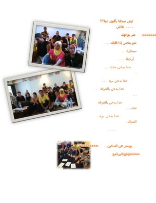 ‫دنيا؟؟‬ ‫بأقوى‬ ‫سجلنا‬ ‫ليش‬
. . . .
‫نقاش‬
‫بوجهك‬ ‫عبر‬
‫قلتلك‬ ‫إذا‬ ‫بتحس‬ ‫شو‬
. . .
‫سيجارة‬
. .
‫أرجيلة‬
. . . .
‫حدك‬ ‫بدخن‬ ‫حدا‬
. .
.
‫بره‬ ‫بدخن‬ ‫حدا‬
. . .
‫بالغرفة‬ ‫بدخن‬ ‫حدا‬
.
. .
‫بالغرفة‬ ‫بدخن‬ ‫حدا‬
‫تحت‬
. .
‫بره‬ ‫بدخن‬ ‫حدا‬
‫الشباك‬
. . . .
‫التدخين‬ ‫عن‬ ‫بوستر‬
‫البرنامج‬ ‫عرض‬
 