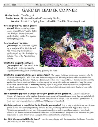 Summer 2009                              T h e C o m m u n i t y G a r d e n i n g N e ws l e t t e r      Page 3


                      Garden Leader Corner
 Garden Leader: Tom Sargent
  Garden Name: Benjamin Franklin Community Garden
        Location: Located on Spring Road behind Ben Franklin Elementary School

How long have you been a garden
  leader? I have been the garden
  leader since 2001, so 9 years. Before
  that, I helped Barney (previous
  garden leader) out for 5 to 6 years
  running the garden.

How long have you been
  gardening? All of my life! I grew
  up in southern West Virginia, so I
  had been doing mountainside
  gardening all my life; that is just my
  culture. That is the Appalachian
  culture.

What is the biggest benefit your
  garden provides? We have 5 acres
  of land, and I believe we are the
  largest community garden in the county, possibly the state.

What is the biggest challenge your garden faces? The biggest challenge is managing gardeners who do
   not maintain their plots. A lot of the time when that happens, it is because gardeners do not understand the
   attention gardening demands. We have a delicate rule system here because of that. I do not want it to seem like
   a gulag, but there is a delicate balance between having too many rules and what is needed to keep the garden
   maintained. There are a lot of different gardening styles in the garden. We have more than 200 gardeners
   involved, some are first time gardeners. But the committee is becoming very active and they have been really
   helpful with this issue.

Tell us something special or unique about your garden and its gardeners. Our crew is relatively
   diverse. We have some really good gardeners involved, some are Master Gardeners, and they are really helpful.
   We also work with the Benjamin Franklin School, which makes us unique. Plus, we donate a good amount of
   food. Last year we donated between 6,000 and 9,000 pound of fresh food.

What do you keep in mind to be the best leader you can be? I try to keep in mind that we are a diverse
   group, and we have different gardening cultures. Like me, we have gardeners from Appalachia, we have
   African American gardeners, we have first generation gardeners, and we even have gardeners from South
   America. All those different cultures mean there are a lot of different ways things are done, and there is a great
   opportunity to learn. I really enjoy seeing all of those different styles of gardening.

Anything else you would like to share? I have been very happy with the support that the Garden Committee
   [Ben Franklin] has been providing.
 