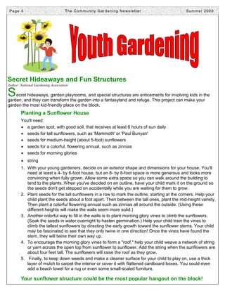 Page 4                             T h e C o m m u n i t y G a r d e n i n g N e ws l e t t e r   Summer 2009




Secret Hideaways and Fun Structures
Author: National Gardening Association

S   ecret hideaways, garden playrooms, and special structures are enticements for involving kids in the
garden, and they can transform the garden into a fantasyland and refuge. This project can make your
garden the most kid-friendly place on the block.
        Planting a Sunflower House
        You'll need:
        • a garden spot, with good soil, that receives at least 6 hours of sun daily
        • seeds for tall sunflowers, such as 'Mammoth' or 'Paul Bunyan'
        • seeds for medium-height (about 5-foot) sunflowers
        • seeds for a colorful, flowering annual, such as zinnias
        • seeds for morning glories
        • string
        1. With your young gardeners, decide on an exterior shape and dimensions for your house. You'll
           need at least a 4- by 6-foot house, but an 8- by 8-foot space is more generous and looks more
           convincing when fully grown. Allow some extra space so you can walk around the building to
           tend to the plants. When you've decided on an outline, have your child mark it on the ground so
           the seeds don't get stepped on accidentally while you are waiting for them to grow.
        2. Plant seeds for the tall sunflowers in a row to mark the outline, starting at the corners. Help your
           child plant the seeds about a foot apart. Then between the tall ones, plant the mid-height variety.
           Then plant a colorful flowering annual such as zinnias all around the outside. (Using these
           different heights will make the walls seem more solid.)
        3. Another colorful way to fill in the walls is to plant morning glory vines to climb the sunflowers.
           (Soak the seeds in water overnight to hasten germination.) Help your child train the vines to
           climb the tallest sunflowers by directing the early growth toward the sunflower stems. Your child
           may be fascinated to see that they only twine in one direction! Once the vines have found the
           stem, they will twine their own way up.
        4. To encourage the morning glory vines to form a "roof," help your child weave a network of string
           or yarn across the open top from sunflower to sunflower. Add the string when the sunflowers are
           about four feet tall. The sunflowers will raise the roof as they grow.
        5. Finally, to keep down weeds and make a cleaner surface for your child to play on, use a thick
           layer of mulch to carpet the interior or cover it with flattened cardboard boxes. You could even
           add a beach towel for a rug or even some small-scaled furniture.

        Your sunflower structure could be the most popular hangout on the block!
 
