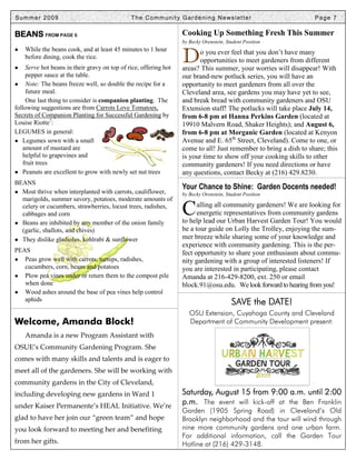 Summer 2009                                   T h e C o m m u n i t y G a r d e n i n g N e ws l e t t e r             Page 7

BEANS FROM PAGE 6                                                      Cooking Up Something Fresh This Summer
                                                                       by Becky Orenstein, Student Position
●   While the beans cook, and at least 45 minutes to 1 hour

●
    before dining, cook the rice.
    Serve hot beans in their gravy on top of rice, offering hot
                                                                       D      o you ever feel that you don’t have many
                                                                              opportunities to meet gardeners from different
                                                                       areas? This summer, your worries will disappear! With
    pepper sauce at the table.                                         our brand-new potluck series, you will have an
● Note: The beans freeze well, so double the recipe for a              opportunity to meet gardeners from all over the
    future meal.                                                       Cleveland area, see gardens you may have yet to see,
    One last thing to consider is companion planting. The              and break bread with community gardeners and OSU
following suggestions are from Carrots Love Tomatoes,                  Extension staff! The potlucks will take place July 14,
Secrets of Companion Planting for Successful Gardening by              from 6-8 pm at Hanna Perkins Garden (located at
Louise Riotte7:                                                        19910 Malvern Road, Shaker Heights); and August 6,
LEGUMES in general:                                                    from 6-8 pm at Morganic Garden (located at Kenyon
● Legumes sown with a small                                            Avenue and E. 65th Street, Cleveland). Come to one, or
   amount of mustard are                                               come to all! Just remember to bring a dish to share; this
   helpful to grapevines and                                           is your time to show off your cooking skills to other
   fruit trees                                                         community gardeners! If you need directions or have
● Peanuts are excellent to grow with newly set nut trees               any questions, contact Becky at (216) 429.8230.
BEANS
                                                                       Your Chance to Shine: Garden Docents needed!
● Most thrive when interplanted with carrots, cauliflower,             by Becky Orenstein, Student Position
  marigolds, summer savory, potatoes, moderate amounts of
  celery or cucumbers, strawberries, locust trees, radishes,
  cabbages and corn
● Beans are inhibited by any member of the onion family
                                                                       C     alling all community gardeners! We are looking for
                                                                             energetic representatives from community gardens
                                                                       to help lead our Urban Harvest Garden Tour! You would
  (garlic, shallots, and chives)                                       be a tour guide on Lolly the Trolley, enjoying the sum-
● They dislike gladiolus, kohlrabi & sunflower                         mer breeze while sharing some of your knowledge and
                                                                       experience with community gardening. This is the per-
PEAS                                                                   fect opportunity to share your enthusiasm about commu-
● Peas grow well with carrots, turnips, radishes,                      nity gardening with a group of interested listeners! If
   cucumbers, corn, beans and potatoes                                 you are interested in participating, please contact
● Plow pea vines under or return them to the compost pile              Amanda at 216-429-8200, ext. 250 or email
   when done                                                           block.91@osu.edu. We look forward to hearing from you!
● Wood ashes around the base of pea vines help control
   aphids
                                                                                                SAVE the DATE!
                                                                           OSU Extension, Cuyahoga County and Cleveland
Welcome, Amanda Block!                                                     Department of Community Development present:
    Amanda is a new Program Assistant with
OSUE’s Community Gardening Program. She
comes with many skills and talents and is eager to
meet all of the gardeners. She will be working with
community gardens in the City of Cleveland,
including developing new gardens in Ward 1                             Saturday, August 15 from 9:00 a.m. until 2:00
under Kaiser Permanente’s HEAL Initiative. We’re
                                                                       p.m. The event will kick-off at the Ben Franklin
                                                                       Garden (1905 Spring Road) in Cleveland’s Old
glad to have her join our “green team” and hope                        Brooklyn neighborhood and the tour will wind through
you look forward to meeting her and benefiting                         nine more community gardens and one urban farm.
                                                                       For additional information, call the Garden Tour
from her gifts.                                                        Hotline at (216) 429-3148.
 
