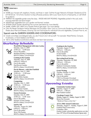 Summer 2009                                T h e C o m m u n i t y G a r d e n i n g N e ws l e t t e r                     Page 9

TIPS     FROM PAGE 8
ALSO,
● SHARE your harvest with neighbors, friends, and those in need. Call the Hunger Network of Greater Cleveland at 216-
    619-8155 ext. 12 to find a location to drop off excess produce, talk to your local church or food pantry, or call OSUE
    for guidance.
●   HARVEST the vegetable garden every few days. AVOID MID-DAY PICKING: Vegetables picked in the cool, early
    morning taste best and store longer!
●   SAVOR fresh vegetables from your garden and farmers' markets.
●   ATTEND OSUE Garden Workshops this summer (see below for more details)!
●   SHARE, LEARN, EAT, MEET! At a Garden Potluck (see page 7 for more details).
●   CALL the Master Gardener Hotline (Mondays and Thursdays 10am-1pm) or Community Gardening staff anytime for Fact
    Sheets about Pest and Disease, Growing Tips and Techniques for individual fruits and vegetables, Compost How-to, etc.
Special note for GARDEN LEADERS AND COORDINATORS:
● Create committees and delegate tasks; you don’t have to do it all yourself! For example: Weed Patrols, Compost,
    Fundraisers, or Grant Seekers and Writers
● Talk to other leaders/coordinators and share and learn best practices.

Workshop Schedule
               Weed ID & Management with John Cardina                                   Cooking in the Garden
               Saturday, June 13, 2009                                                  Thursday, August 27, 2009
               10:00 a.m. – 12:00 noon                                                  6:00 p.m. – 8:00 p.m.
               Free to the public                                                       Free to the public
               Building Healthy Communities                                             El Sol Garden
               RSVP to Marty 216-429-8220                                               RSVP to Marty 216-429-8220
               Cooking in the Garden                                                    Harvesting/Seed Saving
               Thursday, June 18, 2009                                                  Thursday, September 10, 2009
               6:00 p.m.–8:00 p.m.                                                      6:00 p.m. – 8:00 p.m.
               Free to the public                                                       Free to the public
               Paul Revere Garden                                                       Madison Community Garden
               RSVP to Marty 216-429-8220                                               RSVP to Marty 216-429-8220
               Pest & Disease—with Jim Chatfield
               Saturday, June 27, 2009                                                  Grant Writing
               10:00 a.m.. – 12:00 noon                                                 Tuesday, October 13, 2009
               Free to the public                                                       6:00 p.m. – 8:00 p.m.
               Shaffer Miles Garden                                                     Free to the public
                                                                                        YWCA of Greater Cleveland
               RSVP to Marty 216-429-8220
                                                                                        RSVP to Michelle 216-429-8224
               Composting
               Saturday, July 11, 2009                             Upcoming Events
               10:00 a.m. – 12:00 noon
               Free to the public                                                       Community Garden Tours
               Hirst Avenue Garden                                                      Saturday, August 15, 2009
               RSVP to Marty 216-429-8220                                               9:00 a.m. – 2:00 p.m.
               Season Extension                                                         Ben Franklin Garden
               Saturday, July 25, 2009                                                  Cuyahoga County Fair
               10:00 a.m. – 12:00 noon                                                  Monday, August 10 – Sunday, August 16, 2009
               Free to the public                                                       Berea Fair Grounds
               Herman Avenue Garden                                                     “Medieval Times at the Fair”
               RSVP to Marty 216-429-8220
                                                                                        ACGA 30th Annual Conference
               Soil/No Till                                                             Thursday, August 6 – Sunday, August 9, 2009
               Thursday, August 20, 2009
                                                                                        Franklin Park Conservatory
               6:00 p.m. – 8:00 p.m.
                                                                                        Columbus, Ohio
               Free to the public
                                                                                        Garden Leader scholarship applications are due
               West 47th Garden
                                                                                        June 30th (City of Cleveland Summer Sprout only)
               RSVP to Marty 216-429-8220
 