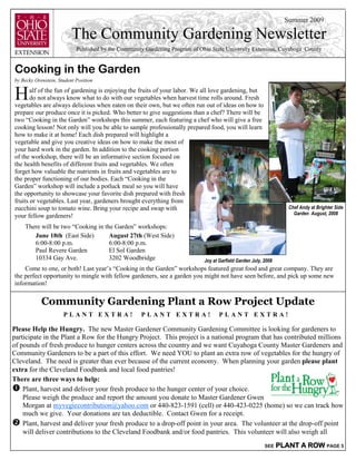 Summer 2009

                          The Community Gardening Newsletter
                            Published by the Community Gardening Program of Ohio State University Extension, Cuyahoga County


Cooking in the Garden
by Becky Orenstein, Student Position


H      alf of the fun of gardening is enjoying the fruits of your labor. We all love gardening, but
       do not always know what to do with our vegetables when harvest time rolls around. Fresh
vegetables are always delicious when eaten on their own, but we often run out of ideas on how to
prepare our produce once it is picked. Who better to give suggestions than a chef? There will be
two “Cooking in the Garden” workshops this summer, each featuring a chef who will give a free
cooking lesson! Not only will you be able to sample professionally prepared food, you will learn
how to make it at home! Each dish prepared will highlight a
vegetable and give you creative ideas on how to make the most of
your hard work in the garden. In addition to the cooking portion
of the workshop, there will be an informative section focused on
the health benefits of different fruits and vegetables. We often
forget how valuable the nutrients in fruits and vegetables are to
the proper functioning of our bodies. Each “Cooking in the
Garden” workshop will include a potluck meal so you will have
the opportunity to showcase your favorite dish prepared with fresh
fruits or vegetables. Last year, gardeners brought everything from
zucchini soup to tomato wine. Bring your recipe and swap with                                                        Chef Andy at Brighter Side
                                                                                                                       Garden August, 2008
your fellow gardeners!
    There will be two “Cooking in the Garden” workshops:
       June 18th (East Side)        August 27th (West Side)
       6:00-8:00 p.m.               6:00-8:00 p.m.
       Paul Revere Garden           El Sol Garden
       10334 Gay Ave.               3202 Woodbridge                           Joy at Garfield Garden July, 2008
    Come to one, or both! Last year’s “Cooking in the Garden” workshops featured great food and great company. They are
the perfect opportunity to mingle with fellow gardeners, see a garden you might not have seen before, and pick up some new
information!


            Community Gardening Plant a Row Project Update
                      PLANT EXTRA!                   PLANT EXTRA!                    PLANT EXTRA!

Please Help the Hungry. The new Master Gardener Community Gardening Committee is looking for gardeners to
participate in the Plant a Row for the Hungry Project. This project is a national program that has contributed millions
of pounds of fresh produce to hunger centers across the country and we want Cuyahoga County Master Gardeners and
Community Gardeners to be a part of this effort. We need YOU to plant an extra row of vegetables for the hungry of
Cleveland. The need is greater than ever because of the current economy. When planning your garden please plant
extra for the Cleveland Foodbank and local food pantries!
There are three ways to help:
    Plant, harvest and deliver your fresh produce to the hunger center of your choice.
    Please weigh the produce and report the amount you donate to Master Gardener Gwen
    Morgan at myvegiecontribution@yahoo.com or 440-823-1591 (cell) or 440-423-0225 (home) so we can track how
    much we give. Your donations are tax deductible. Contact Gwen for a receipt.
    Plant, harvest and deliver your fresh produce to a drop-off point in your area. The volunteer at the drop-off point
    will deliver contributions to the Cleveland Foodbank and/or food pantries. This volunteer will also weigh all
                                                                                                           SEE    PLANT A ROW PAGE 5
 