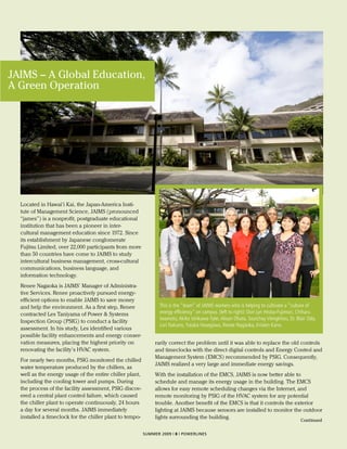 JAIMS – A Global Education,
A Green Operation




  Located in Hawai‘i Kai, the Japan-America Insti-
  tute of Management Science, JAIMS (pronounced
  “james”) is a nonprofit, postgraduate educational
  institution that has been a pioneer in inter-
  cultural management education since 1972. Since
  its establishment by Japanese conglomerate
  Fujitsu Limited, over 22,000 participants from more
  than 50 countries have come to JAIMS to study
  intercultural business management, cross-cultural
  communications, business language, and
  information technology.
  Renee Nagaoka is JAIMS’ Manager of Administra-
  tive Services. Renee proactively pursued energy-
  efficient options to enable JAIMS to save money
  and help the environment. As a first step, Renee               This is the “team” of JAIMS workers who is helping to cultivate a “culture of
  contracted Les Taniyama of Power & Systems                     energy efficiency” on campus. (left to right): Dori Lyn Hirata-Fujimori, Chiharu
                                                                 Iwamoto, Akiko Ishikawa-Tyler, Alison Ohata, Soutchay Viengkhou, Dr. Blair Odo,
  Inspection Group (PSIG) to conduct a facility
                                                                 Lori Nakano, Yutaka Hasegawa, Renee Nagaoka, Kristen Kano.
  assessment. In his study, Les identified various
  possible facility enhancements and energy conser-
  vation measures, placing the highest priority on             rarily correct the problem until it was able to replace the old controls
  renovating the facility’s HVAC system.                       and timeclocks with the direct digital controls and Energy Control and
                                                               Management System (EMCS) recommended by PSIG. Consequently,
  For nearly two months, PSIG monitored the chilled
                                                               JAIMS realized a very large and immediate energy savings.
  water temperature produced by the chillers, as
  well as the energy usage of the entire chiller plant,        With the installation of the EMCS, JAIMS is now better able to
  including the cooling tower and pumps. During                schedule and manage its energy usage in the building. The EMCS
  the process of the facility assessment, PSIG discov-         allows for easy remote scheduling changes via the Internet, and
  ered a central plant control failure, which caused           remote monitoring by PSIG of the HVAC system for any potential
  the chiller plant to operate continuously, 24 hours          trouble. Another benefit of the EMCS is that it controls the exterior
  a day for several months. JAIMS immediately                  lighting at JAIMS because sensors are installed to monitor the outdoor
  installed a timeclock for the chiller plant to tempo-        lights surrounding the building.                               Continued

                                                          SUMMER 2009 | 8 | POWERLINES
 