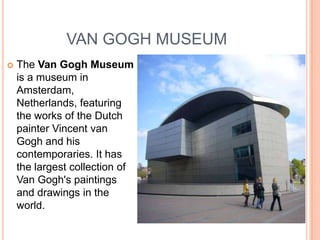 VAN GOGH MUSEUM
   The Van Gogh Museum
    is a museum in
    Amsterdam,
    Netherlands, featuring
    the works of the Dutch
    painter Vincent van
    Gogh and his
    contemporaries. It has
    the largest collection of
    Van Gogh's paintings
    and drawings in the
    world.
 
