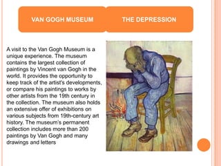 VAN GOGH MUSEUM                  THE DEPRESSION



A visit to the Van Gogh Museum is a
unique experience. The museum
contains the largest collection of
paintings by Vincent van Gogh in the
world. It provides the opportunity to
keep track of the artist's developments,
or compare his paintings to works by
other artists from the 19th century in
the collection. The museum also holds
an extensive offer of exhibitions on
various subjects from 19th-century art
history. The museum’s permanent
collection includes more than 200
paintings by Van Gogh and many
drawings and letters
 