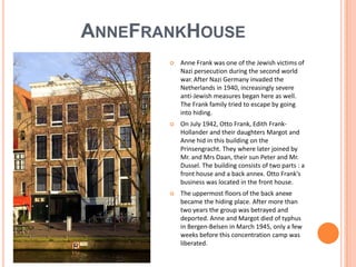 ANNEFRANKHOUSE
          Anne Frank was one of the Jewish victims of
           Nazi persecution during the second world
           war. After Nazi Germany invaded the
           Netherlands in 1940, increasingly severe
           anti-Jewish measures began here as well.
           The Frank family tried to escape by going
           into hiding.
          On July 1942, Otto Frank, Edith Frank-
           Hollander and their daughters Margot and
           Anne hid in this building on the
           Prinsengracht. They where later joined by
           Mr. and Mrs Daan, their sun Peter and Mr.
           Dussel. The building consists of two parts : a
           front house and a back annex. Otto Frank's
           business was located in the front house.
          The uppermost floors of the back anexe
           became the hiding place. After more than
           two years the group was betrayed and
           deported. Anne and Margot died of typhus
           in Bergen-Belsen in March 1945, only a few
           weeks before this concentration camp was
           liberated.
 
