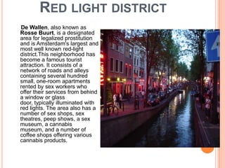 RED LIGHT DISTRICT
De Wallen, also known as
Rosse Buurt, is a designated
area for legalized prostitution
and is Amsterdam's largest and
most well known red-light
district.This neighborhood has
become a famous tourist
attraction. It consists of a
network of roads and alleys
containing several hundred
small, one-room apartments
rented by sex workers who
offer their services from behind
a window or glass
door, typically illuminated with
red lights. The area also has a
number of sex shops, sex
theatres, peep shows, a sex
museum, a cannabis
museum, and a number of
coffee shops offering various
cannabis products.
 
