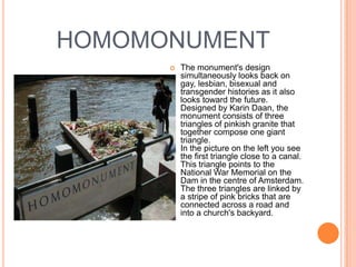HOMOMONUMENT
         The monument's design
          simultaneously looks back on
          gay, lesbian, bisexual and
          transgender histories as it also
          looks toward the future.
          Designed by Karin Daan, the
          monument consists of three
          triangles of pinkish granite that
          together compose one giant
          triangle.
          In the picture on the left you see
          the first triangle close to a canal.
          This triangle points to the
          National War Memorial on the
          Dam in the centre of Amsterdam.
          The three triangles are linked by
          a stripe of pink bricks that are
          connected across a road and
          into a church's backyard.
 