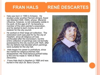 FRAN HALS                               RENÉ DESCARTES
   Hals was born in 1580 in Antwerp . He
    studied under another Flemish-émigré, Karel
    van Mander(1548–1606), whose Manerist
    influence, however, is not noticeably visible in
    his work. At the age of 27, he became a
    member of the city's painter's corporation,
    and he started to earn money as an art
    restorer for the city council.
   He worked on their large art collection. The
    restoration work was paid for by the city of
    Haarlem, since all religious art was
    confiscated after the iconoclasm, but the
    entire collection of paintings was not formally
    possessed by the city council until 1625, after
    the city fathers had decided which paintings
    were suitable for the city hall.
    Hals began his career in portraiture, since
    the market for religious themes had
    disappeared. His most famous portrait today
    is the one he made in 1649 of René
    Descartes.
    Frans Hals died in Haarlem in 1666 and was
    buried in the city's St. Bavo Church.
 