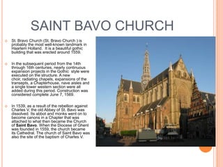 SAINT BAVO CHURCH
   St. Bravo Church (St. Bravo Church ) is
    probably the most well-known landmark in
    Haarlem Holland. It is a beautiful gothic
    building that was erected around 1559.

   In the subsequent period from the 14th
    through 16th centuries, nearly continuous
    expansion projects in the Gothic style were
    executed on the structure. A new
    choir, radiating chapels, expansions of the
    transepts, a Chapterhouse, nave aisles and
    a single tower western section were all
    added during this period. Construction was
    considered complete June 7, 1569.

   In 1539, as a result of the rebellion against
    Charles V, the old Abbey of St. Bavo was
    dissolved. Its abbot and monks went on to
    become canons in a Chapter that was
    attached to what then became the Church
    of Saint Bavo. When the Diocese of Ghent
    was founded in 1559, the church became
    its Cathedral. The church of Saint Bavo was
    also the site of the baptism of Charles V.
 